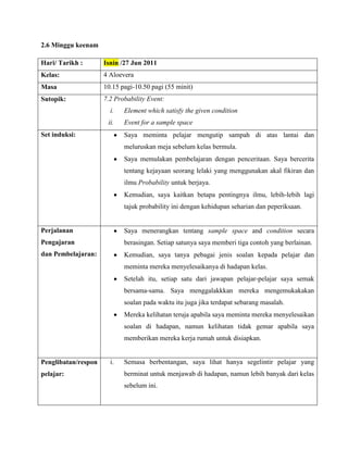 2.6 Minggu keenam

Hari/ Tarikh :       Isnin /27 Jun 2011
Kelas:               4 Aloevera
Masa                 10.15 pagi-10.50 pagi (55 minit)
Sutopik:             7.2 Probability Event:
                       i.   Element which satisfy the given condition
                      ii.   Event for a sample space
Set induksi:                Saya meminta pelajar mengutip sampah di atas lantai dan
                            meluruskan meja sebelum kelas bermula.
                            Saya memulakan pembelajaran dengan penceritaan. Saya bercerita
                            tentang kejayaan seorang lelaki yang menggunakan akal fikiran dan
                            ilmu Probability untuk berjaya.
                            Kemudian, saya kaitkan betapa pentingnya ilmu, lebih-lebih lagi
                            tajuk probability ini dengan kehidupan seharian dan peperiksaan.


Perjalanan                  Saya menerangkan tentang sample space and condition secara
Pengajaran                  berasingan. Setiap satunya saya memberi tiga contoh yang berlainan.
dan Pembelajaran:           Kemudian, saya tanya pebagai jenis soalan kepada pelajar dan
                            meminta mereka menyelesaikanya di hadapan kelas.
                            Setelah itu, setiap satu dari jawapan pelajar-pelajar saya semak
                            bersama-sama. Saya menggalakkkan mereka mengemukakakan
                            soalan pada waktu itu juga jika terdapat sebarang masalah.
                            Mereka kelihatan teruja apabila saya meminta mereka menyelesaikan
                            soalan di hadapan, namun kelihatan tidak gemar apabila saya
                            memberikan mereka kerja rumah untuk disiapkan.


Penglibatan/respon     i.   Semasa berbentangan, saya lihat hanya segelintir pelajar yang
pelajar:                    berminat untuk menjawab di hadapan, namun lebih banyak dari kelas
                            sebelum ini.
 