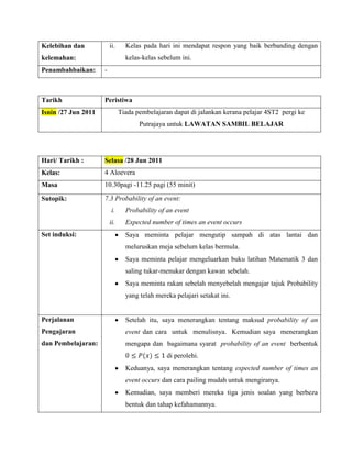 Kelebihan dan            ii.     Kelas pada hari ini mendapat respon yang baik berbanding dengan
kelemahan:                       kelas-kelas sebelum ini.
Penambahbaikan:      -



Tarikh               Peristiwa
Isnin /27 Jun 2011             Tiada pembelajaran dapat di jalankan kerana pelajar 4ST2 pergi ke
                                      Putrajaya untuk LAWATAN SAMBIL BELAJAR




Hari/ Tarikh :       Selasa /28 Jun 2011
Kelas:               4 Aloevera
Masa                 10.30pagi -11.25 pagi (55 minit)

Sutopik:             7.3 Probability of an event:
                          i.     Probability of an event
                         ii.     Expected number of times an event occurs
Set induksi:                     Saya meminta pelajar mengutip sampah di atas lantai dan
                                 meluruskan meja sebelum kelas bermula.
                                 Saya meminta pelajar mengeluarkan buku latihan Matematik 3 dan
                                 saling tukar-menukar dengan kawan sebelah.
                                 Saya meminta rakan sebelah menyebelah mengajar tajuk Probability
                                 yang telah mereka pelajari setakat ini.


Perjalanan                       Setelah itu, saya menerangkan tentang maksud probability of an
Pengajaran                       event dan cara untuk menulisnya. Kemudian saya menerangkan
dan Pembelajaran:                mengapa dan bagaimana syarat probability of an event berbentuk
                                                di perolehi.
                                 Keduanya, saya menerangkan tentang expected number of times an
                                 event occurs dan cara pailing mudah untuk mengiranya.
                                 Kemudian, saya memberi mereka tiga jenis soalan yang berbeza
                                 bentuk dan tahap kefahamannya.
 