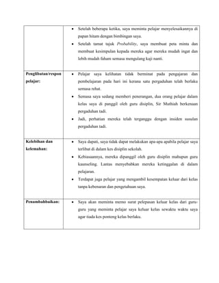 Setelah beberapa ketika, saya meminta pelajar menyelesaikannya di
                     papan hitam dengan bimbingan saya.
                     Setelah tamat tajuk Probability, saya membuat peta minta dan
                     membuat kesimpulan kepada mereka agar mereka mudah ingat dan
                     lebih mudah faham semasa mengulang kaji nanti.


Penglibatan/respon   Pelajar saya kelihatan tidak berminat pada pengajaran dan
pelajar:             pembelajaran pada hari ini kerana satu pergaduhan telah berlaku
                     semasa rehat.
                     Semasa saya sedang memberi penerangan, dua orang pelajar dalam
                     kelas saya di panggil oleh guru disiplin, Sir Muthiah berkenaan
                     pergaduhan tadi.
                     Jadi, perhatian mereka telah terganggu dengan insiden susulan
                     pergaduhan tadi.


Kelebihan dan        Saya dapati, saya tidak dapat melakukan apa-apa apabila pelajar saya
kelemahan:           terlibat di dalam kes disiplin sekolah.
                     Kebiasaannya, mereka dipanggil oleh guru disiplin mahupun guru
                     kaunseling. Lantas menyebabkan mereka ketinggalan di dalam
                     pelajaran.
                     Terdapat juga pelajar yang mengambil kesempatan keluar dari kelas
                     tanpa kebenaran dan pengetahuan saya.


Penambahbaikan:      Saya akan meminta memo surat pelepasan keluar kelas dari guru-
                     guru yang meminta pelajar saya keluar kelas sewaktu waktu saya
                     agar tiada kes ponteng kelas berlaku.
 