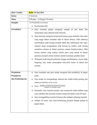 Hari/ Tarikh :      Rabu /29 Jun 2011
Kelas:              4 Aloevera
Masa                8.40 pagi – 9.50 pagi (70 minit)
Sutopik:            7.0 Probabiliy (revision)
                           Keseluruhan bab.
Set induksi:               Saya meminta pelajar mengutip sampah di atas lantai dan
                           meluruskan meja sebelum kelas bermula.
                           Saya bercerita mengenai kisah anak kerang yang memiliki sifat sabar
                           yang tinggi dalam menahan sakit di dalam dirinya. Sifat sabarnya
                           membuatkan anak kerang menjadi tabah dari sebelumnya dan rupa-
                           rupanya tanpa mengetahuan anak kerang itu sendiri, anak kerang
                           membawa mutiara di dalam perutnya selama bertahun-tahun. Oleh
                           kerana mutiara yang asalnya sebutir pasir yang masuk ke dalam
                           perutnya menjadi sebutir mutiara setelah memakan puluhan tahun
                           Walaupun tiada banyak perkaitan dengan pembelajaran, secara tidak
                           langsung saya mahu menerapkan nilai-nilai murni di dalam diri
                           mereka.


Perjalanan                 Saya membuat satu peta minda mengenai bab probability di papan
Pengajaran                 putih.
dan Pembelajaran:          Peta minda itu mengandungi maksud ada istilah-istilah penting dan
                           rumus probability of an event.

                           P(A)=

                           Kemudan, saya meminta pelajar saya menjawab soalan latihan yang
                           saya sediakan dan meminta mereka menjawab dalam masa 20 minit.
                           Saya menggalakkan mereka bertanya jika terdapat sebarang masalah.
                           Selepas 20 minit, saya mula berbincang jawapan dengan pelajar di
                           papan hitam.
 