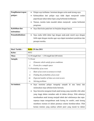 Penglibatan/respon           Pelajar saya kelihatan berminat dengan cerita anak kerang saya.
pelajar:                     Kebanyakkan dari pelajar saya tidak dapat menjawab soalan
                             peperiksaan tahun-tahun lepas yang berbentuk kefahaman.
                             Namun, mereka tiada masalah dalam menjawab soalan berbentuk
                             pengiraan.
Kelebihan dan                Saya lihat kelas pada hari ini berjalan dengan lancar.
kelemahan:
Penambahbaikan:              Saya mahu lebih dekat lagi dengan anak-anak murid saya dengan
                             lebih rapat dengan mereka agar saya dapat memahami pemikiran dan
                             persepsi mereka.



Hari/ Tarikh :       Rabu /29 Jun 2011
Kelas:               4ST2
Masa                 12.30 tengah hari – 1.30 tengah hari (60 minit)
Sutopik:             7.2 Event
                        i.   Elements which satisfy given conditions
                      ii.    Events for a sample space
                     7.3 Probability of an event
                        i.   Ratio of an event occurances to trials
                      ii.    Finding the probability of an event
                      iii.   Expected number of times an event occurs
                      iv.    Solving problems
Set induksi:                 Saya meminta pelajar mengutip sampah di atas lantai dan
                             meluruskan meja sebelum kelas bermula.
                             Saya bercerita mengenai kisah anak kerang yang memiliki sifat sabar
                             yang tinggi dalam menahan sakit di dalam dirinya. Sifat sabarnya
                             membuatkan anak kerang menjadi tabah dari sebelumnya dan rupa-
                             rupanya tanpa mengetahuan anak kerang itu sendiri, anak kerang
                             membawa mutiara di dalam perutnya selama bertahun-tahun. Oleh
                             kerana mutiara yang asalnya sebutir pasir yang masuk ke dalam
 