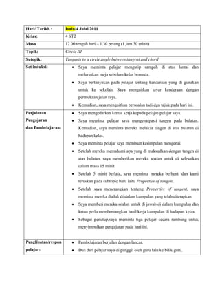 Hari/ Tarikh :       Isnin/4 Julai 2011
Kelas:               4 ST2
Masa                 12.00 tengah hari – 1.30 petang (1 jam 30 minit)
Topik:               Circle III
Sutopik:             Tangents to a circle,angle between tangent and chord
Set induksi:                 Saya meminta pelajar mengutip sampah di atas lantai dan
                             meluruskan meja sebelum kelas bermula.
                             Saya bertanyakan pada pelajar tentang kenderaan yang di gunakan
                             untuk ke sekolah. Saya mengaitkan tayar kenderaan dengan
                             permukaan jalan raya.
                             Kemudian, saya mengaitkan persoalan tadi dgn tajuk pada hari ini.
Perjalanan                   Saya mengedarkan kertas kerja kepada pelajar-pelajar saya.
Pengajaran                   Saya meminta pelajar saya mengenalpasti tangen pada bulatan.
dan Pembelajaran:            Kemudian, saya meminta mereka melakar tangen di atas bulatan di
                             hadapan kelas.
                             Saya meminta pelajar saya membuat kesimpulan mengenai.
                             Setelah mereka memahami apa yang di maksudkan dengan tangen di
                             atas bulatan, saya memberikan mereka soalan untuk di selesaikan
                             dalam masa 15 minit.
                             Setelah 5 minit berlala, saya meminta mereka berhenti dan kami
                             teruskan pada subtopic baru iaitu Properties of tangent.
                             Setelah saya menerangkan tenteng Properties of tangent, saya
                             meminta mereka duduk di dalam kumpulan yang telah ditetapkan.
                             Saya memberi mereka soalan untuk di jawab di dalam kumpulan dan
                             ketua perlu membentangkan hasil kerja kumpulan di hadapan kelas.
                             Sebagai penutup,saya meminta tiga pelajar secara rambang untuk
                             menyimpulkan pengajaran pada hari ini.


Penglibatan/respon           Pembelajaran berjalan dengan lancar.
pelajar:                     Dua dari pelajar saya di panggil oleh guru lain ke bilik guru.
 