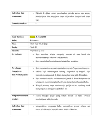 Kelebihan dan                Aktiviti di dalam group membuatkan mereka cergas dan proses
kelemahan:                   pembelajaran dan pengajaran dapat di jalankan dengan lebih cepat
                             lagi.
Penambahbaikan:              -




Hari/ Tarikh :       Selasa /5 Julai 2011
Kelas:               4 Aloevera
Masa                 10.30 pagi -11.25 pagi
Topik:               Circle III
Sutopik:             Properties of cicle
Set induksi:                 Saya meminta pelajar mengutip sampah di atas lantai dan
                             meluruskan meja sebelum kelas bermula.
                             Saya mengimbas kembali pembelajaran hari semalam.


Perjalanan                   Saya menerangkan secara terperinci mengenai Properties of tangent.
Pengajaran                   Setelah saya menerangkan tenteng Properties of tangent, saya
dan Pembelajaran:            meminta mereka duduk di dalam kumpulan yang telah ditetapkan.
                             Saya memberi mereka soalan untuk di jawab di dalam kumpulan dan
                             ketua perlu membentangkan hasil kerja kumpulan di hadapan kelas.
                             Sebagai penutup, saya meminta tiga pelajar secara rambang untuk
                             menyimpulkan pengajaran pada hari ini.


Penglibatan/respon           Masih terdapat elajar yang belum masuk ke kelas sewaktu
pelajar:                     pembelajaran telah bermula.


Kelebihan dan                Mengarahkan pengawas kelas memastikan semua pelajar ada
kelemahan:                   sewaktu kelas saya. Mencatit nama mereka jika tiada.
 