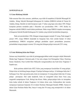 5.0 PENGENALAN

1.1 Latar Belakang Sekolah

Pada semester khas iaitu semester praktikum, saya telah di tempatkan di Sekolah Menengah Sri
Andalas, Klang. Sekolah Menengah Kebangsaan Sri Andalas (SMKSA) terletak di Taman Sri
Andalas, Klang. Sekolah ini telah beroperasi sejak 17 tahun yang lepas iaitu tahun 1995. Pelajar
kumpulan pertama mendaftar pada 1 Disember sesi persekolahan 1994 / 1995. Ketika itu
bangunan sekolah SMKSA masih dalam pembinaan. Maka warga SMKSA terpaksa menumpang
di bangunan Sekolah Rendah Kebangsaan Sri Andalas yang terletak bersebelahan dengannya.

          Pada sesi persekolahan 1996, bilangan tenaga pengajar menjadi 25 orang. Pada tanggal 4
januari 1997, warga SMKSA berpindah ke bangunan baru. Kini setelah hampir 14 tahun
penubuhannya, SMKSA mengalami pelbagai perubahan seperti pertambahan prasarana,
pertambahan tenaga pengajar seramai 126 orang dan bilangan pelajar mencecah 2351 orang.




1.2 Latar Belakang Kelas dan Pelajar

Semasa saya berpraktikal, saya telah di pertanggungjawabkan untuk mengajar subjek Matematik
Moden bagi Tingkatan 4 bermula pada 15 Jun iaitu selepas Cuti Pertengahan Tahun. Penolong
Kanan Akademik, Puan Latifah Binti Muhiyidin mengamanahkan dua buah kelas Tingkatan 4
kepada saya.

          Kelas pertama adalah kelas 4ST2. Kelas yang mempunyai keselurihan 42 orang pelajar.
Pelajar kelas ini berbilang bangsa dengan 19 pelajar berbangsa melayu, 16 berbangsa India dan 3
berbangsa Cina. Dari segi jantina pula, kelas ini mempunyai 16 orang pelajar lelaki dan 22 orang
pelajar     perempuan. Dari sudut akademik, kelas ini mengambil aliran Sains Teras yang
mngambil matapelajaran Fizik, Biologi dan Kimia. Maka, pelajar-pelajar kelas ini merupakan
kelas kedua terbaik di dalam Tingkatan 4 di dalam aliran sains. Kebanyakkan dari mereka
mempunyai keputusan berpurata 4A di dalam Penilaian Menengah Rendah (PMR). Namun di
dalam Ujian Penilaian Bulan Mac, hanya 6 orang dari 38 orang yang memperoleh A di dalam
Matematik.
 