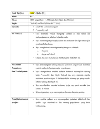 Hari/ Tarikh :       Isnin/12 Julai 2011
Kelas:               4 ST2
Masa:                12.00 tengah hari – 1.30 tengah hari (1jam dan 30 minit)
Topik:               Circle III and Probability (REVISION)
Sutopik:                1. Circle III-Common Tangent
                        2. Probability -all
Set induksi:                 Saya meminta pelajar mengutip sampah di atas lantai dan
                             meluruskan meja sebelum kelas bermula.
                             Saya meminta pelajar supaya diam dan mencatat tips-tips untuk ujian
                             penilaian bulan lapan.
                             Saya mengimbas kembali pembelajaran pada subtopik:
                               i.   Tangent
                              ii.   Angle and chord
                             Setelah itu, saya meneruskan pembelajaran pada hari ini.


Perjalanan                   Saya menerangkan tentang maksud common tangent dan membuat
Pengajaran                   contoh soalan berbentuk soalan peperiksaan.
dan Pembelajaran:            Saya mengarahkan mereka mereka membuat kesimpulan tentang
                             tajuk Probability dan Circle. Setelah itu, saya meminta mereka
                             membuat pembentangan di hadapan kelas tentang apa yang mereka
                             fahami tentang dua tajuk ini.
                             Saya memberikan mereka lambaran kerja yang perlu mereka buat
                             semasa di rumah.
                             Sebagai penutup, saya menengahkan formula-formula penting.


Penglibatan/respon           Saya melihat pelajar saya menumpukan pehatian lebih-lebih lagi
pelajar:                     apabila saya memberikan tips tentang peperiksaan yang bakal
                             berlangsung.
 