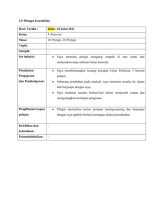 2.9 Minggu kesembilan

Hari/ Tarikh :       Isnin / 18 Julai 2011
Kelas:               4 Aloevera
Masa:                10.30 pagi -10.50 pagi
Topik:               -
Sutopik:             -
Set induksi:                Saya meminta pelajar mengutip sampah di atas lantai dan
                            meluruskan meja sebelum kelas bermula.

Perjalanan                  Saya membincangkan tentang jawapan Ujian Penilaian 3 bersam
Pengajaran                  pelajar.
dan Pembelajaran:           Sebarang perubahan pada markah, saya meminta mereka ke depan
                            dan berjumpa dengan saya.
                            Saya meminta mereka berhati-hati dalam menjawab soalan dan
                            mengurangkan kesilapan pengiraan.


Penglibatan/respon          Pelajar memeriksa kertas jawapan masing-masing dan berjumpa
pelajar:                    dengan saya apabila berlaku kesilapan dalam pemarkahan.


Kelebihan dan        -
kelemahan:
Penambahbaikan:      -
 