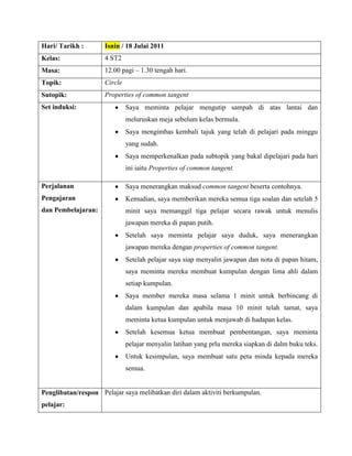 Hari/ Tarikh :       Isnin / 18 Julai 2011
Kelas:               4 ST2
Masa:                12.00 pagi – 1.30 tengah hari.
Topik:               Circle
Sutopik:             Properties of common tangent
Set induksi:                  Saya meminta pelajar mengutip sampah di atas lantai dan
                              meluruskan meja sebelum kelas bermula.
                              Saya mengimbas kembali tajuk yang telah di pelajari pada minggu
                              yang sudah.
                              Saya memperkenalkan pada subtopik yang bakal dipelajari pada hari
                              ini iaitu Properties of common tangent.

Perjalanan                    Saya menerangkan maksud common tangent beserta contohnya.
Pengajaran                    Kemudian, saya memberikan mereka semua tiga soalan dan setelah 5
dan Pembelajaran:             minit saya memanggil tiga pelajar secara rawak untuk menulis
                              jawapan mereka di papan putih.
                              Setelah saya meminta pelajar saya duduk, saya menerangkan
                              jawapan mereka dengan properties of common tangent.
                              Setelah pelajar saya siap menyalin jawapan dan nota di papan hitam,
                              saya meminta mereka membuat kumpulan dengan lima ahli dalam
                              setiap kumpulan.
                              Saya member mereka masa selama 1 minit untuk berbincang di
                              dalam kumpulan dan apabila masa 10 minit telah tamat, saya
                              meminta ketua kumpulan untuk menjawab di hadapan kelas.
                              Setelah kesemua ketua membuat pembentangan, saya meminta
                              pelajar menyalin latihan yang prlu mereka siapkan di dalm buku teks.
                              Untuk kesimpulan, saya membuat satu peta minda kepada mereka
                              semua.


Penglibatan/respon Pelajar saya melibatkan diri dalam aktiviti berkumpulan.
pelajar:
 