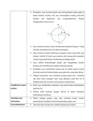 Kemudian, saya meminta pelajar saya menegnalpasti jumpa angle di
                     dalam bulatan tersebut, dan saya menerangkan tentang nilai-nilai
                     kuadran     dan   bagaimana     cara    mengenalpastinya    dengan
                     menggunakan Trigonometer.




                     Saya meminta mereka semua membentuk kumpulan dengan 5 orang
                     ahli dan memulakan aktiviti di dalam kumpulan.
                     Saya meminta mereka berbincang mengenai soalan yang telah saya
                     berikan. Setelah 10 minit saya meminta slah seorang dari kumpulan
                     mereka yang masih belum membentang di hadapan kelas.
                     Saya melihat berkembangan pelajar dan mengalakkan mereka
                     bertanya atau berdebat jika terdapat sebarang masalah.
                     Kemudian, saya memberikan mereka satu set soalan untuk di jawab
                     di rumah nanti dan berikan kepada saya pada kelas yang akan dating.
                     Sebagai kesimpulan, saya memonta seorang peajar saya membuat
                     satu peta minta mengenai topic yang dipelajari pada hari ini di
                     hadapan kelas dan meminta semua pelajar membantunya.
Penglibatan/respon   Kelas saya memberikan kerjasama yang penuh dalam pembelajaran
pelajar:             pada hari ini.
                     Mereka lebih berminat dengan aktiviti di dalam kumpulan
                     berbanding persendirian.
Kelebihan dan        Masih terdapat pelajar yang suka membuat bising semasa
kelemahan:           pembelajaran di jalankan dan bersikap biadap dengan saya.
Penambahbaikan:      Mencatat nama mereka dan serahkan kepada guru disiplin.
 