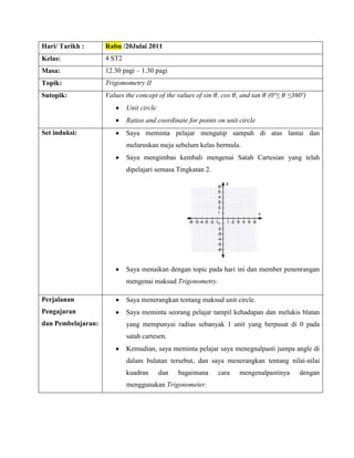 Hari/ Tarikh :      Rabu /20Julai 2011
Kelas:              4 ST2
Masa:               12.30 pagi – 1.30 pagi
Topik:              Trigomometry II
Sutopik:            Values the concept of the values of sin , cos , and tan   (0º≤   ≤360º)
                            Unit circle
                            Ratios and coordinate for points on unit circle
Set induksi:                Saya meminta pelajar mengutip sampah di atas lantai dan
                            meluruskan meja sebelum kelas bermula.
                            Saya mengimbas kembali mengenai Satah Cartesian yang telah
                            dipelajari semasa Tingkatan 2.




                            Saya menaikan dengan topic pada hari ini dan member penenrangan
                            mengenai maksud Trigonometry.

Perjalanan                  Saya menerangkan tentang maksud unit circle.
Pengajaran                  Saya meminta seorang pelajar tampil kehadapan dan melukis blatan
dan Pembelajaran:           yang mempunyai radius sebanyak 1 unit yang berpusat di 0 pada
                            satah cartesen.
                            Kemudian, saya meminta pelajar saya menegnalpasti jumpa angle di
                            dalam bulatan tersebut, dan saya menerangkan tentang nilai-nilai
                            kuadran       dan   bagaimana    cara    mengenalpastinya   dengan
                            menggunakan Trigonometer.
 