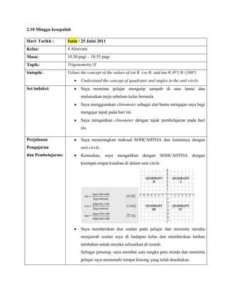 2.10 Minggu kesepuluh

Hari/ Tarikh :      Isnin / 25 Julai 2011
Kelas:              4 Aloevera
Masa:               10.30 pagi – 10.55 pagi
Topik:              Trigonometry II
Sutopik:            Values the concept of the values of sin , cos , and tan   (0º≤   ≤360º)
                           Understand the concept of quadrants and angles in the unit circle.
Set induksi:               Saya meminta pelajar mengutip sampah di atas lantai dan
                           meluruskan meja sebelum kelas bermula.
                           Saya menggunakan clinometer sebagai alat bantu mengajar saya bagi
                           mengajar tajuk pada hari ini.
                           Saya mengaitkan clinometer dengan tajuk pembelajaran pada hari
                           ini.

Perjalanan                 Saya menerangkan maksud SOHCAHTOA dan kaitannya dengan
Pengajaran                 unit circle.
dan Pembelajaran:          Kemudian,      saya   mengaitkan   dengan   SOHCAHTOA        dengan
                           keempat-empat kuadran di dalam unit circle.




                           Saya memberikan dua soalan pada pelajar dan meminta mereka
                           menjawab soalan saya di hadapan kelas dan memberikan latihan
                           tambahan untuk mereka selesaikan di rumah.
                           Sebagai penutup, saya membat satu rangka peta minda dan meminta
                           pelajar saya memenuhi tempat kosong yang telah disediakan.
 