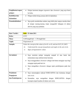 Penglibatan/respon           Pelajar berminat dengan trigometer dan clinometer yang saya bawa
pelajar:                     ke kelas.
Kelebihan dan                Pelajar terlalu bising semasa aktiviti dijalankan.
kelemahan:
Penambahbaikan:              Saya perlu memberikan arahan yang lebih jelas supaya mereka diam
                             di tempat masing-masing tetapi mengambil bahagian di dalam
                             aktiviti yang saya jalankan.



Hari/ Tarikh :       Isnin / 25 Julai 2011
Kelas:               4 ST2
Masa:                12.00 tengah hari – 1.30 tengah hari
Topik:               Trigonometry II
Sutopik:             Values the concept of the values of sin , cos , and tan      (0º≤   ≤360º)
                      iii.   Understand the concept of quadrants and angles in the unit circle.
                      iv.    Signs of trigonometric values


Set induksi:                 Saya meminta pelajar mengutip sampah di atas lantai dan
                             meluruskan meja sebelum kelas bermula.
                             Saya menggunakan clinometer sebagai alat bantu mengajar saya bagi
                             mengajar tajuk pada hari ini.
                             Saya mengaitkan clinometer dengan tajuk pembelajaran pada hari
                             ini.

Perjalanan                   Saya menerangkan maksud SOHCAHTOA dan kaitannya dengan
Pengajaran                   unit circle.
dan Pembelajaran:            Kemudian,      saya   mengaitkan    dengan    SOHCAHTOA        dengan
                             keempat-empat kuadran di dalam unit circle.
 