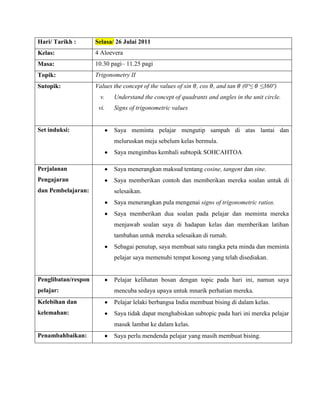 Hari/ Tarikh :       Selasa/ 26 Julai 2011
Kelas:               4 Aloevera
Masa:                10.30 pagi– 11.25 pagi
Topik:               Trigonometry II
Sutopik:             Values the concept of the values of sin , cos , and tan   (0º≤   ≤360º)
                      v.    Understand the concept of quadrants and angles in the unit circle.
                      vi.   Signs of trigonometric values


Set induksi:                Saya meminta pelajar mengutip sampah di atas lantai dan
                            meluruskan meja sebelum kelas bermula.
                            Saya mengimbas kembali subtopik SOHCAHTOA

Perjalanan                  Saya menerangkan maksud tentang cosine, tangent dan sine.
Pengajaran                  Saya memberikan contoh dan memberikan mereka soalan untuk di
dan Pembelajaran:           selesaikan.
                            Saya menerangkan pula mengenai signs of trigonometric ratios.
                            Saya memberikan dua soalan pada pelajar dan meminta mereka
                            menjawab soalan saya di hadapan kelas dan memberikan latihan
                            tambahan untuk mereka selesaikan di rumah.
                            Sebagai penutup, saya membuat satu rangka peta minda dan meminta
                            pelajar saya memenuhi tempat kosong yang telah disediakan.


Penglibatan/respon          Pelajar kelihatan bosan dengan topic pada hari ini, namun saya
pelajar:                    mencuba sedaya upaya untuk mnarik perhatian mereka.
Kelebihan dan               Pelajar lelaki berbangsa India membuat bising di dalam kelas.
kelemahan:                  Saya tidak dapat menghabiskan subtopic pada hari ini mereka pelajar
                            masuk lambat ke dalam kelas.
Penambahbaikan:             Saya perlu mendenda pelajar yang masih membuat bising.
 