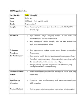 2.11 Minggu ke sebelas.

Hari/ Tarikh :       Isnin / 1 Ogos 2011
Kelas:               4 Aloevera
Masa:                10.30 pagi – 10.55 pagi (25 minit)
Topik:               Trigonometry II
Sutopik:             Values the concept of the values of sin , cos , and tan    (0º≤   ≤360º)
                          i.   Special Angle


Set induksi:                   Saya meminta pelajar mengutip sampah di atas lantai dan
                               meluruskan meja sebelum kelas bermula.
                               Saya mengimbas kembali subtopik SOHCAHTOA, kuadran dan
                               topik signs of trigonometric values.


Perjalanan                     Saya menerangkan maksud special angle dengan menggunakan
Pengajaran                     Trigonometer.
dan Pembelajaran:              Saya memberi contoh dan menyelesaikannya bersama-sama pelajar.
                               Kemudian, saya menerangkan pula mengenai corresponding angles
                               dan menyelesaikan contoh bersama-sama pelajar.
                               Sebagai penutup, saya telah menyediakan satu peta minda yang
                               kosong untuk mereka isi tempat kosong.

Penglibatan/respon             Pelajar memberikan perhatian dan menanyakan soalan bagi yang
pelajar:                       kurang pasti.


Kelebihan dan                  Pengajaran 1 masa menghalang saya untuk berbincang soalan dengan
kelemahan:                     lebih mendalam.


Penambahbaikan:                Saya perlu cuba untuk menggunakan masa dengan sebaik mungkin.
 