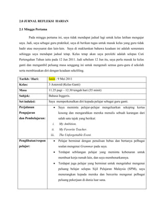 2.0 JURNAL REFLEKSI HARIAN

2.1 Minggu Pertama

         Pada minggu pertama ini, saya tidak mendapat jadual lagi untuk kelas latihan mengajar
saya. Jadi, saya sebagai guru praktikal, saya di berikan tugas untuk masuk kelas yang guru tidak
hadir atau mesyuarat dan lain-lain. Saya di maklumkan bahawa keadaan ini adalah sementara
sehingga saya mendapat jadual tetap. Kelas tetap akan saya perolehi adalah selepas Cuti
Pertengahan Tahun iaitu pada 12 Jun 2011. Jadi sebelum 12 Jun itu, saya perlu masuk ke kelas
ganti dan mengambil peluang masa senggang ini untuk mengenali semua guru-guru d sekolah
serta membiasakan diri dengan keadaan sekeliling.

Tarikh / Hari:         Isnin : 9 Mei 2011
Kelas:                 3 Asteroid (Kelas Ganti)
Masa                   11.25 pagi – 12.30 tengah hari (55 minit)
Subjek:                Bahasa Inggeris.
Set induksi:           Saya memperkenalkan diri kepada pelajar sebagai guru ganti.
Perjalanan                      Saya meminta pelajar-pelajar mengeluarkan sekeping kertas
Pengajaran                      kosong dan mengarahkan mereka menulis sebuah karangan dari
dan Pembelajaran:               salah satu tajuk yang berikut:
                           i.   My Ambition.
                          ii.   My Favorite Teacher.
                         iii.   The Unforgettable Event.
Penglibatan/respon              Pelajar berminat dengan penulisan bebas dan bertanya pelbagai
pelajar:                        soalan mengenai Grammar pada saya.
                                Terdapat sebilangan pelajar yang meminta kebenaran untuk
                                membuat kerja rumah lain, dan saya membenarkannya.
                                Terdapat juga pelajar yang berminat untuk mengetahui mengenai
                                peluang belajar selepas Sijil Pelajaran Malaysia (SPM), saya
                                menerangkan kepada mereka dan bercerita mengenai pelbagai
                                peluang pekerjaan di dunia luar sana.
 