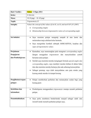Hari/ Tarikh :       Selasa / 2 Ogos 2011
Kelas:               4 Alovera
Masa:                10.10 pagi – 10. 45 pagi
Topik:               Trigonometry II
Sutopik:             Values the concept of the values of sin , cos , and tan   (0º≤   ≤360º)
                            Correponding Angles
                            Relationship between trigonometric ratios of corresponding angle.


Set induksi:                Saya meminta pelajar mengutip sampah di atas lantai dan
                            meluruskan meja sebelum kelas bermula.
                            Saya mengimbas kembali subtopik SOHCAHTOA, kuadran dan
                            signs of trigonometric values.

Perjalanan                  Kemudian, saya menerangkan pula mengenai corresponding angles
Pengajaran                  dengan menggukan        trigonometer    dan menyelesaikan contoh
dan Pembelajaran:           bersama-sama pelajar.
                            Setelah saya meminta mereka mengingati formula special angles dan
                            corresponding angles, saya memberi mereka latihan di dalam buku
                            teks dan meminta mereka bertanya jika ada sebarang kemusykilan.
                            Sebagai penutup, saya telah menyediakan satu peta minda yang
                            kosong untuk mereka isi tempat kosong.


Penglibatan/respon          Pelajar memberikan perhatian dan menanyakan soalan bagi yang
pelajar:                    kurang pasti.


Kelebihan dan               Pembelajaran menggunakan trigonometer mampu menark perhatian
kelemahan:                  pelajar.


Penambahbaikan:             Saya perlu membawa benda-benda maujud sebagai salah satu
                            inisiatif untuk menarik perhatian pelajar saya,
 