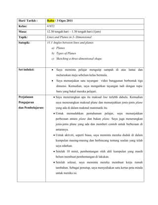 Hari/ Tarikh :      Rabu / 3 Ogos 2011
Kelas:              4 ST2
Masa:               12.30 tengah hari – 1.30 tengah hari (1jam)
Topik:              Lines and Planes in 3- Dimensional
Sutopik:            11.1 Angles between lines and planes
                       a) Planes
                       b) Types of Planes
                       c) Sketching a three-dimentional shape.


Set induksi:                Saya meminta pelajar mengutip sampah di atas lantai dan
                            meluruskan meja sebelum kelas bermula.
                            Saya menunjukan satu tayangan video banggunan berbentuk tiga
                            dimensi. Kemudian, saya mengaitkan tayangan tadi dengan topic
                            baru yang bakal mereka pelajari.
Perjalanan                  Saya menerangkan apa itu maksud line terlebh dahulu. Kemudian
Pengajaran                  saya menerangkan maksud plane dan menunjukkan jenis-jenis plane
dan Pembelajaran:           yang ada di dalam makmal matematik itu.
                            Untuk   memudahkan     pemahaman      pelajar,   saya   menunjukkan
                            perbezaan antara plane dan bukan plane. Saya juga menerangkan
                            jenis-jenis plane yang ada dan memberi contoh untuk berbezaan di
                            antaranya.
                            Untuk aktiviti, seperti biasa, saya meminta mereka duduk di dalam
                            kumpulan masing-masing dan berbincang tentang soalan yang telah
                            saya edarkan.
                            Setelah 10 minit, pembentangan oleh ahli kumpulan yang masih
                            belum membuat pembentangan di lakukan.
                            Setelah selesai, saya meminta mereka membuat kerja rumah
                            tambahan. Sebagai penutup, saya menyediakan satu kertas peta minda
                            untuk mereka isi.
 