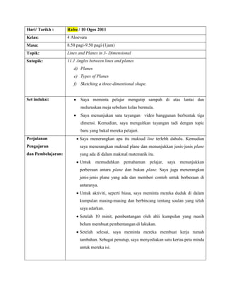 Hari/ Tarikh :      Rabu / 10 Ogos 2011
Kelas:              4 Aloevera
Masa:               8.50 pagi-9.50 pagi (1jam)
Topik:              Lines and Planes in 3- Dimensional
Sutopik:            11.1 Angles between lines and planes
                       d) Planes
                       e) Types of Planes
                       f) Sketching a three-dimentional shape.


Set induksi:               Saya meminta pelajar mengutip sampah di atas lantai dan
                           meluruskan meja sebelum kelas bermula.
                           Saya menunjukan satu tayangan video banggunan berbentuk tiga
                           dimensi. Kemudian, saya mengaitkan tayangan tadi dengan topic
                           baru yang bakal mereka pelajari.
Perjalanan                Saya menerangkan apa itu maksud line terlebh dahulu. Kemudian
Pengajaran                saya menerangkan maksud plane dan menunjukkan jenis-jenis plane
dan Pembelajaran:         yang ada di dalam makmal matematik itu.
                          Untuk    memudahkan     pemahaman      pelajar,   saya   menunjukkan
                          perbezaan antara plane dan bukan plane. Saya juga menerangkan
                          jenis-jenis plane yang ada dan memberi contoh untuk berbezaan di
                          antaranya.
                          Untuk aktiviti, seperti biasa, saya meminta mereka duduk di dalam
                          kumpulan masing-masing dan berbincang tentang soalan yang telah
                          saya edarkan.
                          Setelah 10 minit, pembentangan oleh ahli kumpulan yang masih
                          belum membuat pembentangan di lakukan.
                          Setelah selesai, saya meminta mereka membuat kerja rumah
                          tambahan. Sebagai penutup, saya menyediakan satu kertas peta minda
                          untuk mereka isi.
 