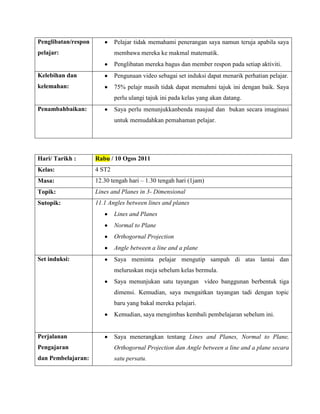 Penglibatan/respon           Pelajar tidak memahami penerangan saya namun teruja apabila saya
pelajar:                     membawa mereka ke makmal matematik.
                             Penglibatan mereka bagus dan member respon pada setiap aktiviti.
Kelebihan dan                Pengunaan video sebagai set induksi dapat menarik perhatian pelajar.
kelemahan:                   75% pelajr masih tidak dapat memahmi tajuk ini dengan baik. Saya
                             perlu ulangi tajuk ini pada kelas yang akan datang.
Penambahbaikan:              Saya perlu menunjukkanbenda maujud dan bukan secara imaginasi
                             untuk memudahkan pemahaman pelajar.




Hari/ Tarikh :       Rabu / 10 Ogos 2011
Kelas:               4 ST2
Masa:                12.30 tengah hari – 1.30 tengah hari (1jam)
Topik:               Lines and Planes in 3- Dimensional
Sutopik:             11.1 Angles between lines and planes
                             Lines and Planes
                             Normal to Plane
                             Orthogornal Projection
                             Angle between a line and a plane
Set induksi:                 Saya meminta pelajar mengutip sampah di atas lantai dan
                             meluruskan meja sebelum kelas bermula.
                             Saya menunjukan satu tayangan video banggunan berbentuk tiga
                             dimensi. Kemudian, saya mengaitkan tayangan tadi dengan topic
                             baru yang bakal mereka pelajari.
                             Kemudian, saya mengimbas kembali pembelajaran sebelum ini.


Perjalanan                   Saya menerangkan tentang Lines and Planes, Normal to Plane,
Pengajaran                   Orthogornal Projection dan Angle between a line and a plane secara
dan Pembelajaran:            satu persatu.
 