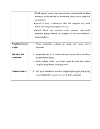 Untuk aktiviti, seperti biasa, saya meminta mereka duduk di dalam
                     kumpulan masing-masing dan berbincang tentang soalan yang telah
                     saya edarkan.
                     Setelah 10 minit, pembentangan oleh ahli kumpulan yang masih
                     belum membuat pembentangan di lakukan.
                     Setelah selesai, saya meminta mereka membuat kerja rumah
                     tambahan. Sebagai penutup, saya menyediakan satu kertas peta minda
                     untuk mereka isi.


Penglibatan/respon   Pelajar memberikan perhatian dan sangat aktif semasa aktiviti
pelajar:             dijalankan.


Kelebihan dan        Mengadakan aktiviti di dalam kelas dapat mengukuhkan kemahiran
kelemahan:           dan pemahaman pelajar.
                     Masih terdapat pelajar yang lewat masuk ke kelas dan terdapat
                     kumpulan yang ahlinya ‘sleeping partner’.


Penambahbaikan:      Saya perlu memberikan hukuman yang setimpal kepada pelajar yang
                     bising dan bersikap ‘sleeping partner’di dalam kumpulan.
 
