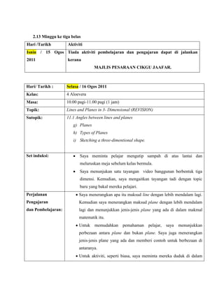 2.13 Minggu ke tiga belas
Hari /Tarikh         Aktiviti
Isnin / 15 Ogos Tiada aktiviti pembelajaran dan pengajaran dapat di jalankan
2011                 kerana
                                    MAJLIS PESARAAN CIKGU JAAFAR.



Hari/ Tarikh :      Selasa / 16 Ogos 2011
Kelas:              4 Aloevera
Masa:               10.00 pagi-11.00 pagi (1 jam)
Topik:              Lines and Planes in 3- Dimensional (REVISION)
Sutopik:            11.1 Angles between lines and planes
                        g) Planes
                        h) Types of Planes
                        i) Sketching a three-dimentional shape.


Set induksi:               Saya meminta pelajar mengutip sampah di atas lantai dan
                           meluruskan meja sebelum kelas bermula.
                           Saya menunjukan satu tayangan video banggunan berbentuk tiga
                           dimensi. Kemudian, saya mengaitkan tayangan tadi dengan topic
                           baru yang bakal mereka pelajari.
Perjalanan                 Saya menerangkan apa itu maksud line dengan lebih mendalam lagi.
Pengajaran                 Kemudian saya menerangkan maksud plane dengan lebih mendalam
dan Pembelajaran:          lagi dan menunjukkan jenis-jenis plane yang ada di dalam makmal
                           matematik itu.
                           Untuk    memudahkan      pemahaman     pelajar,   saya   menunjukkan
                           perbezaan antara plane dan bukan plane. Saya juga menerangkan
                           jenis-jenis plane yang ada dan memberi contoh untuk berbezaan di
                           antaranya.
                           Untuk aktiviti, seperti biasa, saya meminta mereka duduk di dalam
 