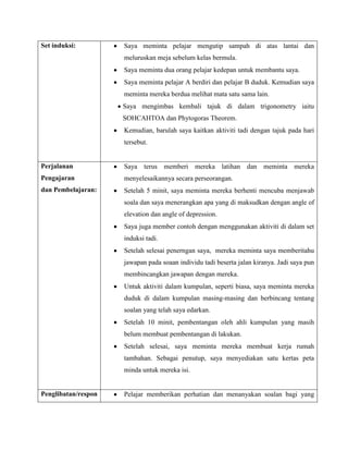 Set induksi:         Saya meminta pelajar mengutip sampah di atas lantai dan
                     meluruskan meja sebelum kelas bermula.
                     Saya meminta dua orang pelajar kedepan untuk membantu saya.
                     Saya meminta pelajar A berdiri dan pelajar B duduk. Kemudian saya
                     meminta mereka berdua melihat mata satu sama lain.
                     Saya mengimbas kembali tajuk di dalam trigonometry iaitu
                     SOHCAHTOA dan Phytogoras Theorem.
                     Kemudian, barulah saya kaitkan aktiviti tadi dengan tajuk pada hari
                     tersebut.


Perjalanan           Saya terus memberi mereka latihan dan meminta mereka
Pengajaran           menyelesaikannya secara perseorangan.
dan Pembelajaran:    Setelah 5 minit, saya meminta mereka berhenti mencuba menjawab
                     soala dan saya menerangkan apa yang di maksudkan dengan angle of
                     elevation dan angle of depression.
                     Saya juga member contoh dengan menggunakan aktiviti di dalam set
                     induksi tadi.
                     Setelah selesai penerngan saya, mereka meminta saya memberitahu
                     jawapan pada soaan individu tadi beserta jalan kiranya. Jadi saya pun
                     membincangkan jawapan dengan mereka.
                     Untuk aktiviti dalam kumpulan, seperti biasa, saya meminta mereka
                     duduk di dalam kumpulan masing-masing dan berbincang tentang
                     soalan yang telah saya edarkan.
                     Setelah 10 minit, pembentangan oleh ahli kumpulan yang masih
                     belum membuat pembentangan di lakukan.
                     Setelah selesai, saya meminta mereka membuat kerja rumah
                     tambahan. Sebagai penutup, saya menyediakan satu kertas peta
                     minda untuk mereka isi.


Penglibatan/respon   Pelajar memberikan perhatian dan menanyakan soalan bagi yang
 