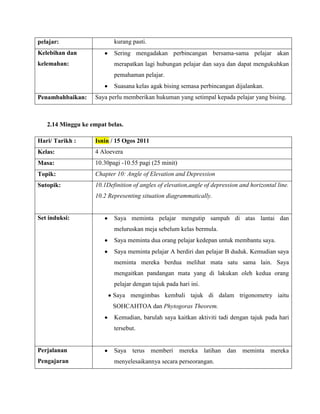 pelajar:                   kurang pasti.
Kelebihan dan              Sering mengadakan perbincangan bersama-sama pelajar akan
kelemahan:                 merapatkan lagi hubungan pelajar dan saya dan dapat mengukuhkan
                           pemahaman pelajar.
                           Suasana kelas agak bising semasa perbincangan dijalankan.
Penambahbaikan:     Saya perlu memberikan hukuman yang setimpal kepada pelajar yang bising.



   2.14 Minggu ke empat belas.

Hari/ Tarikh :      Isnin / 15 Ogos 2011
Kelas:              4 Aloevera
Masa:               10.30pagi -10.55 pagi (25 minit)
Topik:              Chapter 10: Angle of Elevation and Depression
Sutopik:            10.1Definition of angles of elevation,angle of depression and horizontal line.
                    10.2 Representing situation diagrammatically.


Set induksi:               Saya meminta pelajar mengutip sampah di atas lantai dan
                           meluruskan meja sebelum kelas bermula.
                           Saya meminta dua orang pelajar kedepan untuk membantu saya.
                           Saya meminta pelajar A berdiri dan pelajar B duduk. Kemudian saya
                           meminta mereka berdua melihat mata satu sama lain. Saya
                           mengaitkan pandangan mata yang di lakukan oleh kedua orang
                           pelajar dengan tajuk pada hari ini.
                           Saya mengimbas kembali tajuk di dalam trigonometry iaitu
                           SOHCAHTOA dan Phytogoras Theorem.
                           Kemudian, barulah saya kaitkan aktiviti tadi dengan tajuk pada hari
                           tersebut.


Perjalanan                 Saya terus memberi mereka latihan dan meminta mereka
Pengajaran                 menyelesaikannya secara perseorangan.
 