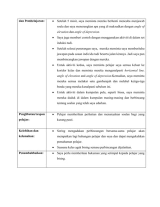 dan Pembelajaran:    Setelah 5 minit, saya meminta mereka berhenti mencuba menjawab
                     soala dan saya menerangkan apa yang di maksudkan dengan angle of
                     elevation dan angle of depression.
                     Saya juga memberi contoh dengan menggunakan aktiviti di dalam set
                     induksi tadi.
                     Setelah selesai penerangan saya, mereka meminta saya memberitahu
                     jawapan pada soaan individu tadi beserta jalan kiranya. Jadi saya pun
                     membincangkan jawapan dengan mereka.
                     Untuk aktiviti kedua, saya meminta pelajar saya semua keluar ke
                     koridor kelas dan meminta mereka mengenalpasti horizontal line,
                     angle of elevation and angle of depression.Kemudian, saya meminta
                     mereka semua melakar satu gambarajah dan melabel ketiga-tiga
                     benda yang mereka kenalpasti sebelum ini.
                     Untuk aktiviti dalam kumpulan pula, seperti biasa, saya meminta
                     mereka duduk di dalam kumpulan masing-masing dan berbincang
                     tentang soalan yang telah saya edarkan.


Penglibatan/respon   Pelajar memberikan perhatian dan menanyakan soalan bagi yang
pelajar:             kurang pasti.


Kelebihan dan        Sering mengadakan perbincangan bersama-sama pelajar akan
kelemahan:           merapatkan lagi hubungan pelajar dan saya dan dapat mengukuhkan
                     pemahaman pelajar.
                     Suasana kelas agak bising semasa perbincangan dijalankan.
Penambahbaikan:      Saya perlu memberikan hukuman yang setimpal kepada pelajar yang
                     bising.
 