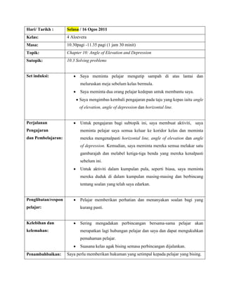 Hari/ Tarikh :       Selasa / 16 Ogos 2011
Kelas:               4 Aloevera
Masa:                10.30pagi -11.35 pagi (1 jam 30 minit)
Topik:               Chapter 10: Angle of Elevation and Depression
Sutopik:             10.3 Solving problems


Set induksi:                Saya meminta pelajar mengutip sampah di atas lantai dan
                            meluruskan meja sebelum kelas bermula.
                            Saya meminta dua orang pelajar kedepan untuk membantu saya.
                           Saya mengimbas kembali pengajaran pada taju yang kepas iaitu angle
                           of elevation, angle of depression dan horizontal line.


Perjalanan                  Untuk pengajaran bagi subtopik ini, saya membuat aktiviti, saya
Pengajaran                  meminta pelajar saya semua keluar ke koridor kelas dan meminta
dan Pembelajaran:           mereka mengenalpasti horizontal line, angle of elevation dan angle
                            of depression. Kemudian, saya meminta mereka semua melakar satu
                            gambarajah dan melabel ketiga-tiga benda yang mereka kenalpasti
                            sebelum ini.
                            Untuk aktiviti dalam kumpulan pula, seperti biasa, saya meminta
                            mereka duduk di dalam kumpulan masing-masing dan berbincang
                            tentang soalan yang telah saya edarkan.


Penglibatan/respon          Pelajar memberikan perhatian dan menanyakan soalan bagi yang
pelajar:                    kurang pasti.


Kelebihan dan               Sering mengadakan perbincangan bersama-sama pelajar akan
kelemahan:                  merapatkan lagi hubungan pelajar dan saya dan dapat mengukuhkan
                            pemahaman pelajar.
                            Suasana kelas agak bising semasa perbincangan dijalankan.
Penambahbaikan:      Saya perlu memberikan hukuman yang setimpal kepada pelajar yang bising.
 