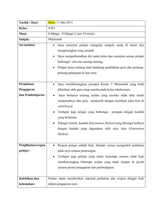 Tarikh / Hari:       Rabu/ 11 Mei 2011
Kelas:               4 SI1
Masa                 8.40pagi - 9.50pagi (1 jam 10 minit)
Subjek:              Matematik
Set induksi:                 Saya meminta pelajar mengutip sampah sarap di lantai dan
                             mengosongkan tong sampah
                             Saya memperkenalkan diri pada kelas dan meminta semua pelajar
                             berkongsi cita-cita masing-masing.
                             Pelajar tanya tentang latar belakang pendidikan guru dan peluang-
                             peluang pekerjaan di luar sana.


Perjalanan                   Saya membincangkan jawapan Kertas 2 Matematik yang telah
Pengajaran                   diberikan oleh guru tetap mereka pada kelas sebelumnya.
dan Pembelajaran:            Saya bertanya tentang soalan yang mereka tidak tahu untuk
                             menjawabnya dan guru menjawab dengan membuat jalan kira di
                             whiteboard.
                             Terdapat juga pelajar yang berkongsi    jawapan dengan kaedah
                             yang berlainan.
                             Sebagai contoh, kaedah Substitution Method yang dikongsi berbeza
                             dengan kaedah yang digunakan oleh saya iaitu Elimination
                             Method.


Penglibatan/respon           Respon pelajar adalah baik. Hampir semua mengambil perhatian
pelajar:                     pada saya semasa penerangan.
                             Terdapat juga pelajar yang mahu berjumpa semasa rehat bagi
                             membincangkan beberapa soalan yang tidak sempat di jawab
                             semasa proses pengajaran dan pembelajaran.


Kelebihan dan        Pelajar dapat memberikan sepenuh perhatian dan respon dengan baik
kelemahan:           dalam pengajaran saya.
 