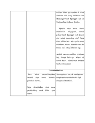 terlibat dalam pergaduhan di rehat
                                            sebelum. Jadi, Afiq, Kiritharan dan
                                            Harisangar telah dipanggil oleh Sir
                                            Muthiah bagi tindakan disiplin.


                                               Apabila     saya    mula     untuk
                                            memulakan      pengajaran,     semua
                                            pelajar telah dipanggil oleh doktor
                                            gigi untuk memeriksa gigi! Saya
                                            tiada pilihan lain , saya perlu untuk
                                            membawa mereka bersama-sama ke
                                            klinik. Saya hilang 20 minit lagi.


                                            Apabila saya memulakan pelajaran
                                            lagi, hanya beberapa pelajar di
                                            dalam kelas. Kebanyakan mereka
                                            telah ponteng kelas.


                                Penambahbaikan

Saya        boleh      mempelbagaikan Sesungguhnya banyak masalah dan
aktiviti     saya      untuk    menarik banyak menilai semula cara saya
perhatian mereka.                           mengendalikan kelas.


Saya       dinasihatkan     oleh    guru
pembimbing          untuk   lebih   cepat
sedikit.
 