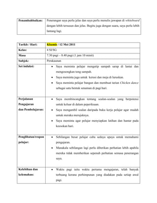 Penambahbaikan:      Penerangan saya perlu jelas dan saya perlu menulis jawapan di whiteboard
                     dengan lebih tersusun dan jelas. Begitu juga dengan suara, saya perlu lebih
                     lantang lagi.



Tarikh / Hari:       Khamis / 12 Mei 2011
Kelas:               4 SI/SG
Masa                 7.30 pagi – 8.40 pagi (1 jam 10 minit)
Subjek:              Perakaunan
Set induksi:                Saya meminta pelajar mengutip sampah sarap di lantai dan
                            mengosongkan tong sampah.
                            Saya meminta juga untuk kerusi dan meja di luruskan.
                            Saya meminta pelajar bangun dan membuat tarian Chicken dance
                            sebagai satu bentuk senaman di pagi hari.


Perjalanan                  Saya membincangkan tentang soalan-soalan yang berpotensi
Pengajaran                  untuk keluar di dalam peperiksaan.
dan Pembelajaran:           Saya mengambil soalan daripada buku kerja pelajar agar mudah
                            untuk meraka merujuknya.
                            Saya meminta agar pelajar menyiapkan latihan dan hantar pada
                            keesokan hari.


Penglibatan/respon          Sebilangan besar pelajar cuba sedaya upaya untuk memahami
pelajar:                    pengajaran.
                            Manakala sebilangan lagi perlu diberikan perhatian lebih apabila
                            mereka tidak memberikan sepenuh perhatian semasa penerangan
                            saya.


Kelebihan dan               Waktu pagi iaitu waktu pertama mengajaran, telah banyak
kelemahan:                  terbuang kerana perhimpunan yang diadakan pada setiap awal
                            pagi.
 