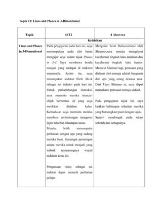 Topik 11: Lines and Planes in 3-Dimentional



    Topik                         4ST2                                  4 Aloevera
                                                      Kelebihan
Lines and Planes   Pada pengajaran pada hari ini, saya Mengikut Teori Behaviorisme oleh
in 3-Dimentional   menumpukan       pada     alat    bantu Slainner,para     remaja     mengalami
                   mengajar saya dalam tajuk Planes kecelaruan tingkah laku dalaman dan
                   in 3-d. Saya membawa benda kecelaruan                   tingkah    laku    luaran.
                   maujud yang terdapat di makmal Menurut Slainner lagi, perasaan yang
                   matematik.     Selain     itu,     saya dialami oleh remaja adalah berganda
                   menunjukan sedutan filem Shrek dari apa yang orang dewasa rasa.
                   sebagai set induksi pada hari ini. Dari Teori Slainner ni, saya dapat
                   Untuk      perkembangan      instruksi, memahami perasaan remaja sedikit.
                   saya meminta mereka mencari
                   objek berbentuk 3d yang saya Pada pengajaran tajuk ini, saya
                   sorokkan        didalam           kelas. kaitkan kehisupan seharian mereka
                   Kemudaian saya meminta mereka yang bersangkaut paut dengan tajuk.
                   membuat perbentangan mengenai Seperti              mendongak        pada    rakan
                   injek tersebut dihadapan kelas.           sebelah dan sebagainya.
                   Mereka        lebih     menumpuka
                   perhatian dengan apa yang sedang
                   mereka buat. Semangat persaingan
                   antara mereka untuk menjadi yang
                   terbaik      sememangnya         wujud
                   didalam kelas ini.


                   Pengunaan      video    sebagai     set
                   induksi dapat menarik perhatian
                   pelajar.
 