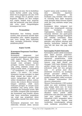 mnggunakan alat ukur. Hal ini disebabkan              kognitif, karena untuk mendalami dasar-
karena fasilitas praktik yang kurang,                 dasar        elektronika       diperlukan
dalam hal ini penggunaan alat ukur AVO                pengetahuan,        keterampilan      dan
meter, sehingga bisa di gunakan secara                kecakapan yang memadai. Oleh karena
bergantian. Didalam Job Sheet terdapat                itu seseorang harus dapat menguasai
teori singkat, langkah kerja, pengisian               setiap peringkat dalam kawasan kognitif
tabel dan pertanyaan yang harus dijawab               mulai dari yang sederhana sampai yang
oleh siswa untuk mengembangkan                        kompleks.
kemampuan teori siswa.                                Kemampuan dalam menguasai teori
                                                      tertentu akan mempengaruhi seseorang
             Permasalahan                             dalam          beradaptasi        dengan
                                                      lingkungannya, termasuk kemampuan
Berdasarkan latar belakang masalah                    menyerap informasi atau gejala-gejala
tersebut, maka perumusan masalah dapat                yang dihadapinya sehingga berpengaruh
disimpulkan yaitu: Apakah penguasaan                  pula terhadap kemampuan dalam
teori siswa tentang dasar elektronika                 menangani pekerjaan, sebab setiap
dapat meningkat berdasarkan berbagai                  pekeijaan yang berbasis teknologi pada
pendekatan praktik?                                   dasarnya memerlukan landasan teori
                                                      yang baik dari dasar atau yang sudah
             Kajian Teoritik                          khusus.

 Kemampuan Penguasaan Teori Dasar                     Keterampilan Praktik Elektronika
 Elektronika                                          Keterampilan praktik adalah kemampuan
 Kemampuan          penguasaan        teori           dasar dalam kawasan psikomotor.
 merupakan kemampuan seseorang dalam                  Harrow dalam Mc Ashan (1981) secara
 ranah kognitif. Menurut MC Ashan                     operasional      mendefinisikan        istilah
 (1981, dalam Ma'sum, 1998) membagi                   psikomotor untuk mengacu pada gerakan
 menjadi enam peringkat, keenam                       manusia yang dapat diamati atau
 peringkat tersebut berturut-turut dari               disengaja. Lebih lanjut dikatakan bahwa
 yang paling sederhana sampai yang                    gerakan sengaja yang termasuk dalam
 paling komplek adalah : (1) pengetahuan              psikomotor terdiri dari lima peringkat
 ; (2) komprehensi; (3) aplikasi ; (4)                yaitu : (1) gerakan dasar (basic
 analisis ; (5) sintesis ; (6) evaluasi.              fundamental movement); (2) kecakapan
 Selanjutnya keenam peringkat itu dapat               persepsi     (perceptual   abilities);     (3)
 dibagi menjadi dua kategori yaitu :                  kecakapan fisik (physical abilities); (4)
 memory (pengetahuan) dan skills and                  gerakan keterampilan (skilled movement);
 abilities (komprehensi, aplikasi, analisis,          (S) hubungan berkomunikasi (Non-
 sintesis, dan evaluasi). Memory termasuk             discursive communication).
 kategori sederhana, sebab secara                     Menurut Poerwodarminto (1985) praktek
 tradisional peringkat ini menjadi tujuan             adalah cara untuk melakukan sesuatu
 pendidikan yang paling umum, untuk                   yang terdapat dalam teori. Ini berarti
 mengingat atau memanggil sesuatu. Skills             bahwa praktik perwujudan dari suatu
 and abilities mengarah pada keterampilan             teori dalam bentuk nyata atau dapat juga
 dan kemampuan yang komplek, dimana                   dikatakan      bahwa     praktik       adalah
 tidak hanya memerlukan pengetahuan                   pelaksanaan suatu pekerjaan yang landasi
 saja tetapi juga pengalaman dalam                    suata teori tertentu. Nolker dan
 memecahkan masalah baru dalam situasi                Schoenfield (1983) mengatakan bahwa
 baru.                                                praktik adalah suatu kegiatan yang
 Kemampuan penguasaan teori dasar                     memberikan keanekaraganan peluang
 elektronika termasuk dalam kawasan                   untuk melakukan penyelidikan dan

  2                               Pevote, Vol. 5, No. 9, September 2010 : 1-8
 