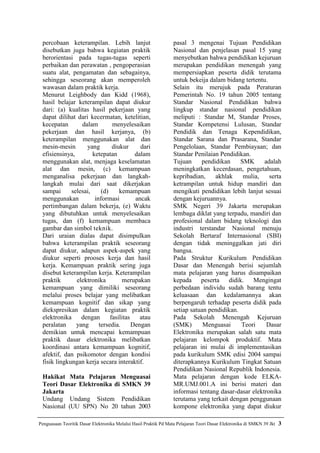 percobaan keterampilan. Lebih lanjut                             pasal 3 mengenai Tujuan Pendidikan
 disebutkan juga bahwa kegiatan praktik                           Nasional dan penjelasan pasal 15 yang
 berorientasi pada tugas-tugas seperti                            menyebutkan bahwa pendidikan kejuruan
 perbaikan dan perawatan , pengoperasian                          merupakan pendidikan menengah yang
 suatu alat, pengamatan dan sebagainya,                           mempersiapkan peserta didik terutama
 sehingga seseorang akan memperoleh                               untuk bekeija dalam bidang tertentu.
 wawasan dalam praktik kerja.                                     Selain itu merujuk pada Peraturan
 Menurut Leighbody dan Kidd (1968),                               Pemerintah No. 19 tahun 2005 tentang
 hasil belajar keterampilan dapat diukur                          Standar Nasional Pendidikan bahwa
 dari: (a) kualitas hasil pekerjaan yang                          lingkup standar nasional pendidikan
 dapat dilihat dari kecermatan, ketelitian,                       meliputi : Standar M, Standar Proses,
 kecepatan       dalam         menyelesaikan                      Standar Kompetensi Lulusan, Standar
 pekerjaan dan hasil kerjanya, (b)                                Pendidik dan Tenaga Kependidikan,
 keterampilan menggunakan alat dan                                Standar Sarana dan Prasarana, Standar
 mesin-mesin       yang        diukur      dari                   Pengelolaan, Standar Pembiayaan; dan
 efisiensinya,        ketepatan          dalam                    Standar Penilaian Pendidikan.
 menggunakan alat, menjaga keselamatan                            Tujuan     pendidikan     SMK      adalah
 alat dan mesin, (c) kemampuan                                    meningkatkan kecerdasan, pengetahuan,
 menganalisa pekerjaan dan langkah-                               kepribadian,    akhlak     mulia,    serta
 langkah mulai dari saat dikerjakan                               ketrampilan untuk hidup mandiri dan
 sampai      selesai,     (d)     kemampuan                       mengikuti pendidikan lebih lanjut sesuai
 menggunakan           informasi         ancak                    dengan kejuruannya.
 pertimbangan dalam bekerja, (e) Waktu                            SMK Negeri 39 Jakarta merupakan
 yang dibutuhkan untuk menyelesaikan                              lembaga diklat yang terpadu, mandiri dan
 tugas, dan (f) kemampuan membaca                                 profesional dalam bidang teknologi dan
 gambar dan simbol teknik.                                        industri terstandar Nasional menuju
 Dari uraian dialas dapat disimpulkan                             Sekolah Bertaraf Internasional (SBI)
 bahwa keterampilan praktik seseorang                             dengan tidak meninggalkan jati diri
 dapat diukur, adapun aspek-aspek yang                            bangsa.
 diukur seperti prooses kerja dan hasil                           Pada Struktur Kurikulum Pendidikan
 kerja. Kemampuan praktik sering juga                             Dasar dan Menengah berisi sejumlah
 disebut keterampilan kerja. Keterampilan                         mata pelajaran yang harus disampaikan
 praktik       elektronika         merupakan                      kepada peserta didik. Mengingat
 kemampuan yang dimiliki seseorang                                perbedaan individu sudah barang tentu
 melalui proses belajar yang melibatkan                           keluasaan dan kedalamannya akan
 kemampuan kognitif dan sikap yang                                berpengaruh terhadap peserta didik pada
 diekspresikan dalam kegiatan praktik                             setiap satuan pendidikan.
 elektronika     dengan       fasilitas    atau                   Pada Sekolah Menengah Kejuruan
 peralatan     yang      tersedia.      Dengan                    (SMK)       Menguasai     Teori     Dasar
 demikian untuk mencapai kemampuan                                Elektronika merupakan salah satu mata
 praktik dasar elektronika melibatkan                             pelajaran kelompok produktif. Mata
 koordinasi antara kemampuan kognitif,                            pelajaran ini mulai di implementasikan
 afektif, dan psikomotor dengan kondisi                           pada kurikulum SMK edisi 2004 sampai
 fisik lingkungan kerja secara interaktif.                        diterapkannya Kurikulum Tingkat Satuan
                                                                  Pendidikan Nasional Republik Indonesia.
 Hakikat Mata Pelajaran Menguasai                                 Mata pelajaran dengan kode ELKA-
 Teori Dasar Elektronika di SMKN 39                               MR.UMJ.001.A ini berisi materi dan
 Jakarta                                                          informasi tentang dasar-dasar elektronika
 Undang Undang Sistem Pendidikan                                  terutama yang terkait dengan penggunaan
 Nasional (UU SPN) No 20 tahun 2003                               kompone elektronika yang dapat diukur

Penguasaan Teoritik Dasar Elektronika Melalui Hasil Praktik Pd Mata Pelajaran Teori Dasar Elektronika di SMKN 39 Jkt   3
 