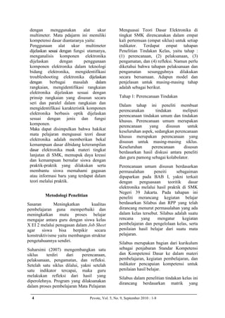 dengan      menggunakan       alat   ukur         Menguasai Teori Dasar Elektronika di
 multimeter. Mata pdajarm ini memiliki             tingkat SMK direncanakan dalam empat
 kompetensi dasar diantaranya yaitu:               kali pertemuan (empat siklus) untuk setiap
 Penggunaan alat ukur multimeter                   indikator. Terdapat empat tahapan
 dijelaskan sesuai dengan fungsi utamanya,         Penelitian Tindakan Kelas, yaitu tahap :
 menganalisis komponen elektronika                 (1) perencanaan, (2) pelaksanaan, (3)
 dijelaskan        dengan      penggunaan          pengamatan, dan (4) refleksi. Namun perlu
 komponen elektronika dalam teknologi              diketahui bahwa tahapan pelaksanaan dan
 bidang elektronika, mengidentifikasi              pengamatan sesungguhnya dilakukan
 troubleshooting elektronika dijelaskan            secara bersamaan. Adapun model dan
 dengan      berbagai     masalah    dalam         penjelasan untuk masing-masing tahap
 rangkaian, mengidentifikasi rangkaian             adalah sebagai berikut.
 elektronika dijelaskan sesuai dengan
 prinsip rangkaian yang disusun secara             Tahap 1: Perencanaan Tindakan
 seri dan paralel dalam rangkaian dan
                                                   Dalam tahap ini peneliti membuat
 mengidentifikasi karakteristik komponen
                                                   perencanakan       tindakan      meliputi
 elektronika berbasis optik dijelaskan
                                                   perencanaan tindakan umum dan tindakan
 sesuai dengan jenis dan fungsi
                                                   khusus. Perencanaan umum merupakan
 komponen.
                                                   perencanaan     yang     disusun   untuk
 Maka dapat disimpulkan bahwa hakikat
                                                   keseluruhan aspek, sedangkan perencanaan
 mata pelajaran menguasai teori dasar
                                                   khusus merupakan perencanaan yang
 elektronika adalah memberikan bekal
                                                   disusun untuk masing-masing siklus.
 kemampuan dasar dibidang keterampilan
                                                   Keseluruhan      perencanaan     disusun
 dasar elektronika rnusk materi tingkat
                                                   berdasarkan hasil diskusi antara peneliti
 lanjutan di SMK, memupuk daya kreasi
                                                   dan guru pamong sebagai kolabolator.
 dan kemampuan bernalar siswa dengan
 praktik-praktik yang dilakukan serta              Perencanaan umum disusun berdasarkan
 membantu siswa memahami gagasan                   permasalahan      peneiti      sebagaiman
 atau informasi baru yang terdapat dalam           dipaparkan pada BAB I, yakni terkait
 teori melalui praktik.                            dengan     penguasaan     teoritik    dasar
                                                   elektronika melalui hasil praktik di SMK
                                                   Negeri 39 Jakarta. Pada tahapan ini
         Metodologi Penelitian                     peneliti merancang kegiatan belajar
Sasaran       Meningkatkan       kualitas          berdasarkan Silabus dan RPP yang telah
pembelajaran guna memperbaiki dan                  dirancang menurut permasalahan yang ada
meningkatkan mutu proses belajar                   dalam kelas tersebut. Silabus adalah suatu
mengajar antara guru dengan siswa kelas            rencana     yang    mengatur       kegiatan
X EI 2 melalui penugasan dalam Job Sheet           pembelajaran dan pengelolaan kelas, serta
agar    siswa    bisa   berpikir  secara           penilaian hasil belajar dari suatu mata
konstruktivisme yaitu membangun struktur           pelajaran.
pengetahuannya sendiri.
                                                   Silabus merupakan bagian dari kurikulum
Suharsimi (2007) mengembangkan satu                sebagai penjabaran Standar Kompetensi
siklus    terdiri   dari      perencanaan,         dan Kompetensi Dasar ke dalam materi
pelaksanaan, pengamatan, dan refleksi.             pembelajaran, kegiatan pembelajaran, dan
Setelah satu siklus dilalui, yakni setelah         indikator pencapaian kompetensi untuk
satu indikator tercapai, maka guru                 penilaian hasil belajar.
melakukan refleksi dari hasil yang
                                                   Silabus dalam penelitian tindakan kelas ini
diperolehnya. Program yang dilaksanakan
                                                   dirancang berdasarkan matrik yang
dalam proses pembelajaran Mata Pelajaran

  4                              Pevote, Vol. 5, No. 9, September 2010 : 1-8
 