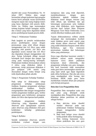 diambil dari acuan Permendiknas No. 41                          memproses data yang telah diperoleh,
tahun 2007. Silabus akan sangat                                 mendiskusikannya         dengan        guru
bermanfaat sebagai pedoman bagi pengajar                        kolaborator, apakah tindakan yang
karena berisi petunjuk secara keseluruhan                       dilakukan sesuai dengan rencana yang
mengenai tujuan dan ruang lingkup materi                        telah dibuat, apa kelebihan dan apa
yang harus dipelajari oleh peserta didik.                       kekurangan perencanaan serta tindakan
Selain itu, Silabus juga menerangkan                            yang telah dilakukan, serta bagaimana
tentang kegiatan belajar mengajar, media,                       rata-rata hasil belajar Mata Pelajaran
dan evaluasi yang harus digunakan dalam                         Menguasai Teori Dasar Elektronika siswa
proses pembelajaran kepada peserta didik.                       setelah diberikan tindakan pada siklus I.
Tahap 2 : Pelaksanaan Tindakan                                  Tujuan dilaksanakannya refleksi adalah
                                                                mengingat dan merenungkan kembali
Pada langkah ini peneliti melaksanakan                          suatu tindakan persis sama seperti yang
proses pembelajaran sesuai dengan                               telah dicatat dalam observasi. Refleksi
perencanaan yang telah dibuat dengan                            yang sudah dilakukan berguna untuk siklus
menggunakan dua Job Sheet yang sudah                            berikutnya,    agar     bisa   menyusun
dirancang oleh peneliti. Job Sheet satu                         perencanaan tindakan dari kekurangan
digunakan secara manual dan Job Sheet                           siklus yang sebelumnya.
dua digunakan dengan menggunakan alat
ukur. Setiap kelompok dibagi menjadi                            Siswa juga diberikan kuesioner setelah 1
kelompok kecil dengan dua sampai tiga                           indikator selesai untuk mengetahui
orang pada masing-masing kelompok.                              kepuasan     siswa    dalam      praktikum
Pelaksanaan tindakan direncanakan selama                        komponen      dasar     elektronika,    dan
4 siklus yang dilakukan dalam 4                                 pengamatan terhadap cara guru mengajar,
pertemuan, setiap pertemuan dilakukan 4                         bila hasil koesioner tidak memuaskan
jam pelajaran (180 menit) yang                                  maka guru harus merenungkan metode apa
disesuaikan dengan waktu belajar yang                           yang tepat untuk agar dapat digunakan
telah dijadwalkan pihak sekolah.                                pada siklus berikutnya. Dan jika ada siswa
                                                                yang mendapatkan nilai kurang dari
Tahap 3: Pengamatan Terhadap Tindakan                           ketentuan KKM maka guru harus
                                                                memberikan remedial diluar jam pelajaran
Pada tahap ini dilaksanakan tahap
                                                                yaitu berupa penugasan.
pengamatan      terhadap     pelaksanaan
tindakan, Kegiatan pengamatan sekaligus                         Data dan Cara Pengambilan Data
melaksanakan       tindakan.       Peneliti
mengumpulkan data dengan menggunakan                            Pengambilan Data merupakan suatu cara
lembar pengamatan tindakan guru, lembar                         atau jalan yang ditempuh untuk
pengamatan guru kolaborator, penugasan                          mendapatkan data. Pengambilan data yang
dalam Job Sheet dan laporan hasil praktik.                      dilakukan dalam penelitian ini adalah
                                                                sebagai berikut :
Pendekatan      pengamatan      tindakan
(observing yang digunakan adalah                                    a. Data aktivitas kelas diambil
observasi peer (pengamatan sejawat),                                   melalui observasi pada saat
yakni observasi yang dilakukan oleh guru                               pelaksanaan tindakan berlangsung
kolabolator     terhadap     pelaksanaan                               dengan     menggunakan        lembar
pembelajaran.                                                          pengamatan.
                                                                    b. Data hasil belajar siswa diambil
Tahap 4: Refleksi                                                      ketika praktik siklus berlangsung.
                                                                    c. Data tentang kepuasaan siswa
Setelah melakukan observasi, peneliti
                                                                       dalam praktikum dan cara guru
melakukan   evaluasi  dengan    cara

Penguasaan Teoritik Dasar Elektronika Melalui Hasil Praktik Pd Mata Pelajaran Teori Dasar Elektronika di SMKN 39 Jkt   5
 