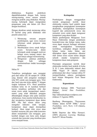 didalamnya.      Kegiatan      praktikum
dapatdilaksanakan dengan baik, karena                                               Kesimpulan
masing-masing siswa merasa tertarik
mengenai praktik yang dilakukan. Masing-                          Pembelajaran dengan menggunakan
masing kelompok dapat mengerjakan                                 metode penguasaan teoritik dasar
penguasaan yang ada dalam Job Sheet                               elektronika melalui hasil praktik dapat
dengan berdiskusi.                                                menghasilkan pengingkatan kemampuan
                                                                  akademika, meningkatkan kemampuan
Dengan demikian untuk merancang siklus                            kognitif dan psikomotorik siswa dan
IV hal-hal yang perlu dilakukan oleh                              menuntut siswa untuk dapat menguasai
peneliti antara lain :                                            kompetensi yang akan dicapai.
                                                                  Dalam pembelajaran Menguasai Teori
    1. Merancang      rencana   program
                                                                  Dasar Elektronika dengan pendekatan
       pembelajaran, agar siswa mencari
                                                                  kontruktivisme dan belajar tuntas maka
       informasi untuk pelajaran yang
                                                                  siswa dapat mencari berbagai informasi
       berikutnya.
                                                                  untuk      meningkatkan     kemampuan
    2. Membiasakan siswa untuk belajar
                                                                  teoritiknya, sedangkan dengan metode
       secara     bersama-sama    dalam
                                                                  belajar tuntas maka bahan ajar
       kelompok untuk menggali motivasi
                                                                  diharapkan dapat sepenuhnya dikuasai
       belajar siswa tentang materi dan
                                                                  oleh semua siswa secara tuntas dengan
       guru hanya sebagai memonitoring.
                                                                  seluruh     standar  kompetensi     dan
    3. Mengawasi jalannya praktikum
                                                                  kompetensi dasar mata pelajaran.
       dengan         baik     sehingga
       meminimalisasi tindak kecurangan                           Penerapan penguasaan teoritik dasar
       siswa                                                      elektronika melalui hasil praktik di kelas
                                                                  X EI 2 (satu elektronika industri dua)
Siklus IV
                                                                  SMK Negeri 39 Jakarta selama
Terjadinya peningkatan cara mengajar                              pelaksanaan dari sikus I sampai siklus IV
guru dari siklus I,II, III sampai IV. LPGK                        memperlihatkan adanya peningkatan
yang diamati oleh pengamat mendapat                               hasil belajar Menguasai Teori Dasar
nilai 96% untuk cara mengajar guru. Nilai                         Elektronika.
dari hasil rata-rata kelas adalah 77 dengan
                                                                                  Kepustakaan
tingkat kelulusan 87%. Hasil penelitian
tindakan kelas ini di nyatakan berhasil
                                                                  Akhmad Sudrajat. 2008. "Teori-teori
karena terjadinya perbaikan nilai dan
                                                                  Belajar", Jurnal Ilmu Pendidikan,
minat siswa untuk memperlajari materi-
                                                                  (Online),
materi yang telah diberikan pengajar
                                                                  http://akhmadsudrajat.wordpress.com
dibandingkan dengan nilai pada semester
                                                                  (diakses 15 Agustus 2009).
sebelumnya. Guru menilai keberhasilan itu
dari tercapainya kompetensi dasar dalam
                                                                  Bambang Dharmaputra, "Penyusunan
RPP. Jika dari semua siklus yang
                                                                  Silabus dalam KTSP SMK," Jurnal
mengukur indicator telah tercapai,
                                                                  Pendidikan, vol.3, No.4, 1-10 (Jakarta,
kompetensi dasar dapat disimpulkan
                                                                  April 2008).
berhasil. Akan tetapi nilai siswa akan
kembali menurun jika guru tidak konsisten
                                                                  Bobbi Deporter dan Mike Hernacri.
dalam menjalankan cara mengajar, guru
                                                                  (2005) Quantum Learning. Bandung:
kembali dengan cara lama yaitu dengan
                                                                  Kaifa PT. Mizan Pustaka.
ceramah dan mencatat yang membuat para
siswa menjadi bosan.


Penguasaan Teoritik Dasar Elektronika Melalui Hasil Praktik Pd Mata Pelajaran Teori Dasar Elektronika di SMKN 39 Jkt   7
 
