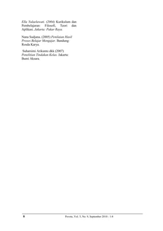 Ella Yulaelawati. (2004) Kurikulum dan
Pembelajaran: Filosofi, Teori dan
Aplikasi. Jakarta: Pakar Raya.

Nana Sudjana. (2005) Penilaian Hasil
Proses Belajar Mengajar. Bandung:
Rosda Karya.
Suharsimi Arikunto dkk (2007)
Penelitian Tindakan Kelas. Jakarta:
Bumi Aksara.




 8                              Pevote, Vol. 5, No. 9, September 2010 : 1-8
 