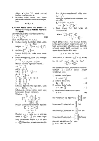 sistem 𝒚′
= 𝐴𝒚 + 𝑭(𝒙) untuk mencari
koefisien-koefisien dari 𝒚 𝑝.
5. Diperoleh solusi umum dari sistem
persamaan diferensial linear tak homogen,
yaitu
𝒚 = 𝒚ℎ + 𝒚 𝑝
3.3 Studi Kasus Solusi SPD Linear Tak
Homogen dengan Metode Koefisien
Tak Tentu
Diberikan sebuah SPD linear sebagai berikut
𝑦1
′
= −3𝑦1 + 2𝑦2 − 𝑥2
𝑦2
′
= 𝑦1 − 2𝑦2 + 𝑒 𝑥
Solusi umumnya yaitu 𝒚 = 𝒚ℎ + 𝒚 𝑝
1. Bentuk matriks dari Sistem (3.2) adalah
𝒚′
= 𝐴𝒚 + 𝑭(𝒙)
dengan 𝐴 = [
−3 2
1 −2
] dan 𝑭(𝒙) = [−𝑥2
𝑒 𝑥 ].
2. det(𝐴) = |
−3 2
1 −2
| = 4
karena det(𝐴) ≠ 0, maka solusi dapat
dicari.
3. Solusi Homogen (𝒚ℎ) dari SPD homogen
𝒚′
= 𝐴𝒚
𝒚ℎ = 𝑐1 𝒗1 𝑒 𝜆1 𝑥
+ 𝑐2 𝒗2 𝑒 𝜆2 𝑥
Mencari nilai-nilai eigen dari matriks 𝐴
𝐴 = [
−3 2
1 −2
]
det(𝜆𝐼 − 𝐴) = 0
det([
𝜆 0
0 𝜆
] − [
−3 2
1 −2
]) = 0
|
𝜆 + 3 −2
−1 𝜆 + 2
| = 0
(𝜆 + 3)(𝜆 + 2) − (−2)(−1) = 0
𝜆2
+ 5𝜆 + 6 − 2 = 0
𝜆2
+ 5𝜆 + 4 = 0
(𝜆 + 1)(𝜆 + 4) = 0
Sehingga diperoleh nilai eigen dari 𝐴 yaitu
𝜆1 = −1 dan 𝜆2 = −4.
Selanjutnya, mencari vektor eigen yang
bersesuaian dengan nilai eigen.
Untuk 𝜆1 = −1,
(𝜆𝐼 − 𝐴)𝒗 = 𝟎
[
𝜆 + 3 −2
−1 𝜆 + 2
] [
𝑥1
𝑥2
] = [
0
0
]
[
2 −2
−1 1
] [
𝑥1
𝑥2
] = [
0
0
]
Dengan operasi baris elementer, diperoleh
[
1 −1
0 0
] [
𝑥1
𝑥2
] = [
0
0
]
– 𝑥1 + 𝑥2 = 0
𝑥2 = 𝑥1
Misalkan 𝑥1 = 𝑠, maka 𝑥2 = 𝑠 sehingga
vektor 𝒗 = [
𝑠
𝑠
] = 𝑠 [
1
1
] jadi vektor eigen
yang bersesuaian dengan 𝜆1 = −1 yaitu
𝒗1 = [
1
1
]. Digunakan cara yang sama untuk
𝜆2 = −4, sehingga diperoleh vektor eigen
𝒗2 = [
−2
1
].
Sehingga diperoleh solusi homogen dari
SPD yaitu
𝒚ℎ = 𝑐1 𝒗1 𝑒 𝜆1 𝑥
+ 𝑐2 𝒗2 𝑒 𝜆2 𝑥
= 𝑐1 [
1
1
] 𝑒−𝑥
+ 𝑐2 [
−2
1
] 𝑒−4𝑥
4. Solusi khusus (𝒚 𝑝) dari fungsi tak
homogen 𝑭(𝒙)
𝑭(𝒙) = [−𝑥2
𝑒 𝑥 ] = [−𝑥2
0
] + [
0
𝑒 𝑥]
= [
−1
0
] 𝑥2
+ [
0
1
] 𝑒 𝑥
Dapat dilihat bahwa 𝑭(𝒙) memuat bentuk-
bentuk polinomial dan eksponensial, dan 𝑭(𝒙)
tidak sama dengan solusi homogen dari SPD,
sehingga dapat dipilih pemisalan 𝒚 𝑝 yang
sesuai dengan bentuk 𝑭(𝒙) yaitu
𝒚 𝑝 = 𝒂𝑥2
+ 𝒃𝑥 + 𝒄 + 𝒅𝑒 𝑥
Substitusikan 𝒚 𝑝 pada SPD (𝒚 𝑝)
′
= 𝐴𝒚 𝑝 + 𝑭(𝒙)
2𝒂𝑥 + 𝒃 + 𝒅𝑒 𝑥
= 𝐴𝒂𝑥2
+ 𝐴𝒃𝑥 + 𝐴𝒄 + 𝐴𝒅𝑒 𝑥
+ [
−1
0
] 𝑥2
+ [
0
1
] 𝑒 𝑥
Dari persamaan di atas, dikumpulkan koefisien-
koefisien 𝒂, 𝒃, 𝒄, dan 𝒅 sesuai dengan
variabelnya, yaitu:
1) koefisien dari 𝑥2
yaitu
𝟎 = 𝑨𝒂 + [
−1
0
]
2) koefisien dari 𝑥 yaitu
𝟐𝒂 = 𝑨𝒃
3) koefisien dari 𝑒 𝑥
yaitu
𝒅 = 𝐴𝒅 + [
0
1
]
4) dan koefisien dari konstanta yaitu
𝒃 = 𝑨𝒄
Dari Persamaan (1), diperoleh 𝒂 = [
−
𝟏
𝟐
−
𝟏
𝟒
]. Dari
Persamaan (2), diperoleh 𝒃 = [
3
4
5
8
]. Dari
Persamaan (3), diperoleh 𝒅 = [
2
10
4
10
] dan dari
Persamaan (4), diperoleh 𝒄 = [
−
11
16
−
21
32
].Sehingga
diperoleh solusi khusus (𝒚 𝑝) yaitu
𝒚 𝑝 = 𝒂𝑥2
+ 𝒃𝑥 + 𝒄 + 𝒅𝑒 𝑥
(3.2)
…(1)
…(2)
…(3)
…(4)
 