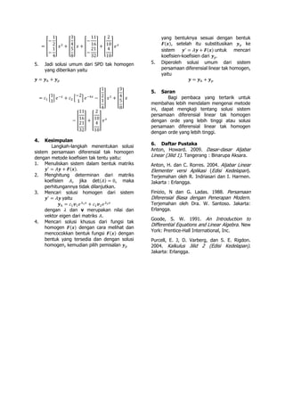 = [
−
1
2
−
1
4
] 𝑥2
+ [
3
4
5
8
] 𝑥 + [
−
11
16
−
21
32
] + [
2
10
4
10
] 𝑒 𝑥
5. Jadi solusi umum dari SPD tak homogen
yang diberikan yaitu
𝒚 = 𝒚ℎ + 𝒚 𝑝
= 𝑐1 [
1
1
] 𝑒−𝑥
+ 𝑐2 [
−2
1
] 𝑒−4𝑥
− [
1
2
1
4
] 𝑥2
+ [
3
4
5
8
] 𝑥
− [
11
16
21
32
] + [
2
10
4
10
] 𝑒 𝑥
4. Kesimpulan
Langkah-langkah menentukan solusi
sistem persamaan diferensial tak homogen
dengan metode koefisien tak tentu yaitu:
1. Menuliskan sistem dalam bentuk matriks
𝒚′
= 𝐴𝒚 + 𝑭(𝒙).
2. Menghitung determinan dari matriks
koefisien 𝐴, jika det(𝐴) = 0, maka
perhitungannya tidak dilanjutkan.
3. Mencari solusi homogen dari sistem
𝒚′
= 𝐴𝒚 yaitu
𝒚ℎ = 𝑐1 𝒗1 𝑒 𝜆1 𝑥
+ 𝑐2 𝒗2 𝑒 𝜆2 𝑥
dengan 𝜆 dan v merupakan nilai dan
vektor eigen dari matriks 𝐴.
4. Mencari solusi khusus dari fungsi tak
homogen 𝑭(𝒙) dengan cara melihat dan
mencocokkan bentuk fungsi 𝑭(𝒙) dengan
bentuk yang tersedia dan dengan solusi
homogen, kemudian pilih pemisalan 𝒚 𝑝
yang bentuknya sesuai dengan bentuk
𝑭(𝒙), setelah itu substitusikan 𝒚 𝑝 ke
sistem 𝒚′
= 𝐴𝒚 + 𝑭(𝒙) untuk mencari
koefisien-koefisien dari 𝒚 𝑝.
5. Diperoleh solusi umum dari sistem
persamaan diferensial linear tak homogen,
yaitu
𝒚 = 𝒚ℎ + 𝒚 𝑝
5. Saran
Bagi pembaca yang tertarik untuk
membahas lebih mendalam mengenai metode
ini, dapat mengkaji tentang solusi sistem
persamaan diferensial linear tak homogen
dengan orde yang lebih tinggi atau solusi
persamaan diferensial linear tak homogen
dengan orde yang lebih tinggi.
6. Daftar Pustaka
Anton, Howard. 2009. Dasar-dasar Aljabar
Linear (Jilid 1). Tangerang : Binarupa Aksara.
Anton, H. dan C. Rorres. 2004. Aljabar Linear
Elementer versi Aplikasi (Edisi Kedelapan).
Terjemahan oleh R. Indriasari dan I. Harmen.
Jakarta : Erlangga.
Finizio, N dan G. Ladas. 1988. Persamaan
Diferensial Biasa dengan Penerapan Modern.
Terjemahan oleh Dra. W. Santoso. Jakarta:
Erlangga.
Goode, S. W. 1991. An Introduction to
Differential Equations and Linear Algebra. New
York: Prentice-Hall International, Inc.
Purcell, E. J, D. Varberg, dan S. E. Rigdon.
2004. Kalkulus Jilid 2 (Edisi Kedelapan).
Jakarta: Erlangga.
 