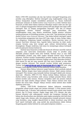 Halim (1984:109) menuliskan ada dua tipe kalimat interogatif bergantung jenis
jawaban yang diharapkan. Kalimat interogatif yang megharapakan orang yang
ditanya mengiyakan ataupun menidakkan pertanyaan itu. Secara tradisional
pertanyaan semacam ini disebut kalimat tanya berjawab ya-tidak. Kalimat tanya
berjawab ya-tidak dalam bahasa Indonesia dihasilkan melalui salah satu dari tiga
cara: (1) dengan menggunakan indicator petanya (IP) apa dengan atau tanpa sufiks
interogatif -kah; (2) dengan menggunakan interogatif –kah; dan (3) dengan
menggunakan intonasi. Kalimat interogatif yang memerlukan atau
mengharapakan orang yang ditanya memberikan kepada penanya informasi
tentang pertanyaan itu ketimbang jawaban ya atau tidak. Tipe pertanyaan ini biasa
disebut kalimat tanya berjawab informasi. Tipe kedua kalimat interogatif seperti
itu memerlukan penggunaan kata tanya (KT) apa, siapa, di mana, berapa, kapan,
dan sebagainya, bergantung kepada masalahnya. Karena kata-kata tanya ini
mencari butir-butir informasi baru, logislah bahwa kata-kata itu (baik sendiri
maupun bersama yang lain) mengisi gatra sebutan kalimat-kalimat yang
bersangkutan. Dengan sendirinya, kata tanya itu mempertegas adanya kelompok
jeda inti pada pola intonasi kalimat itu.
Kalimat tanya berjawab ya-tidak dan berjawab informasi memiliki maksud
yangsama yaitu sama-sama menanyakan sesuatu tetapi isi jawaban yang
dikendaki penanya kepada mitra tutur berbeda. Kalimat tanya ya atau tidak
membutuhkan jawaban yang lebih singkat daripada kalimat tanya berjawab
informasi. Kalimat tersebut membutuhkan jawaban lengkap atau lebih panjang.
Kalimat itu juga memberikan informasi lengkap sesuai yang ditanyakan penanya.
Oleh karena itu ada hal yang menarik dari kata tanya jawaban ya atau tidak
dengan jawaban informasi. Hal menarik tersebut terletak pada penuturnya.
Tuturan anak normal dengan anak berkemampuan khusus memiliki pola yang
beragam. Keberagaman tersebut terlihat pada pola intonasi yang dituturkan.
Intonasi dalam Bahasa Indoensia sangat berperan dalam pembeda maksud
kalimat. Bahkan dengan dasar kajian pola-pola intonasi. Salah satunya kalimat
interogatif. Pola intonasi yang menandai kalimat interogatif adalah pola intonasi
datar-naik (Muslich, 2008:115-116). Dalam kalimat Bahasa Indonesia untuk
disebut kalimat yang bermakna salah satunya terdapat penanda khusus dalam
kalimat tersebut yaitu intonasi. Intonasi merupakan salah satu penentu maksud
kalimat dan dapat disebut sebagai kalimat. Tanpa Adanya intonasi tentu akan
hambar dan terasa kaku. Dengan Adanya intonasi makna kalimat akan mudah
dipahamu mitra tutur.
(Halim, 1989:78-80) Karakterisasi bahasa Indonesia memerlukan
pengenalan sebuah hirarki empat unit intonasi distingtif. 1) Pola intonasi (total),
2) Kelompok jeda, 3) Kontur, baik prakontur maupun kontur pokok (atau kontur
primer), dan 4) Fonem intonasi: tingkat tinggi nada (TT), tekanan, dan jeda.
Intonasi dikontrol oleh subkomponen intonasi dari komponen fonologis tata
bahasa dan direalisasikan atau dijelaskan pada tingkat penampilan oleh butir-butir
seperti tinggi nada, tekanan, jeda, dan pengaturannya menjadi pola-pola intonasi
yang bermakna, yang mungkin dipecah-belah ke dalam konstituen yang lebih
kecil seperti kelompok jeda, yang jumlah dan penyebarannya dalam kalimat
bergantung pada struktur kalimat itu, yaitu pada komponen sintaksis. ……………
PENERJEMAH-INGGRIS.COM
 