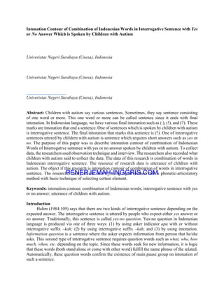 Intonation Contour of Combination of Indonesian Words in Interrogative Sentence with Yes
or No Answer Which is Spoken by Children with Autism
Univeristas Negeri Surabaya (Unesa), Indonesia
Univeristas Negeri Surabaya (Unesa), Indonesia
Univeristas Negeri Surabaya (Unesa), Indonesia
Abstract: Children with autism say various sentences. Sometimes, they say sentence consisting
of one word or more. This one word or more can be called sentence since it ends with final
intonation. In Indonesian language, we have various final intonation such as (.), (!), and (?). These
marks are intonation that end a sentence. One of sentences which is spoken by children with autism
is interrogative sentence. The final intonation that marks this sentence is (?). One of interrogative
sentences uttered by children with autism is sentence which requires short answers such as yes or
no. The purpose of this paper was to describe intonation contour of combination of Indonesian
Words of Interrogative sentence with yes or no answer spoken by children with autism. To collect
data, the researchers used observation technique and interview. The researchers also recorded what
children with autism said to collect the data. The data of this research is combination of words in
Indonesian interrogative sentence. The resource of research data is utterance of children with
autism. The object if this research is intonation contour of combination of words in interrogative
sentence. The researcher analyzed the data by using equal method that is phonetic-articulatory
method with basic technique of selecting certain element.
Keywords: intonation contour; combination of Indonesian words; interrogative sentence with yes
or no answer; utterance of children with autism.
Introduction
Halim (1984:109) says that there are two kinds of interrogative sentence depending on the
expected answer. The interrogative sentence is uttered by people who expect either yes answer or
no answer. Traditionally, this sentence is called yes-no question. Yes-no question in Indonesian
language is produced via one of three ways: (1) by using asker indicator apa with or without
interrogative suffix –kah; (2) by using interrogative suffix –kah; and (3) by using intonation.
Information question is a sentence where the asker expects information from person that he/she
asks. This second type of interrogative sentence requires question words such as what, who, how
much, when, etc. depending on the topic. Since these words seek for new information, it is logic
that these words (both stand alone or come with other word) fulfill the name phrase of the related.
Automatically, these question words confirm the existence of main pause group on intonation of
such a sentence.
PENERJEMAH-INGGRIS.COM
Hasil Terjemahan
 