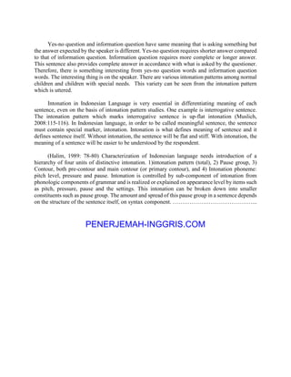 Yes-no question and information question have same meaning that is asking something but
the answer expected by the speaker is different. Yes-no question requires shorter answer compared
to that of information question. Information question requires more complete or longer answer.
This sentence also provides complete answer in accordance with what is asked by the questioner.
Therefore, there is something interesting from yes-no question words and information question
words. The interesting thing is on the speaker. There are various intonation patterns among normal
children and children with special needs. This variety can be seen from the intonation pattern
which is uttered.
Intonation in Indonesian Language is very essential in differentiating meaning of each
sentence, even on the basis of intonation pattern studies. One example is interrogative sentence.
The intonation pattern which marks interrogative sentence is up-flat intonation (Muslich,
2008:115-116). In Indonesian language, in order to be called meaningful sentence, the sentence
must contain special marker, intonation. Intonation is what defines meaning of sentence and it
defines sentence itself. Without intonation, the sentence will be flat and stiff. With intonation, the
meaning of a sentence will be easier to be understood by the respondent.
(Halim, 1989: 78-80) Characterization of Indonesian language needs introduction of a
hierarchy of four units of distinctive intonation. 1)intonation pattern (total), 2) Pause group, 3)
Contour, both pre-contour and main contour (or primary contour), and 4) Intonation phoneme:
pitch level, pressure and pause. Intonation is controlled by sub-component of intonation from
phonologic components of grammar and is realized or explained on appearance level by items such
as pitch, pressure, pause and the settings. This intonation can be broken down into smaller
constituents such as pause group. The amount and spread of this pause group in a sentence depends
on the structure of the sentence itself, on syntax component. ……………………………………...
PENERJEMAH-INGGRIS.COM
 
