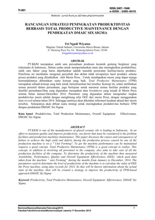 SeminarNasionalSainsdanTeknologi2015
FakultasTeknikUniversitasMuhammadiyah Jakarta,17 November 2015
1
TI-001
ISSN:2407–1846
e-ISSN : 2460–8416
Website : jurnal.ftumj.ac.id/index.php/semnastek
RANCANGAN STRATEGI PENINGKATAN PRODUKTIIVITAS
BERBASIS TOTAL PRODUCTIVE MAINTENANCE DENGAN
PENDEKATAN DMAIC SIX SIGMA
Tri Ngudi Wiyatno
Magister Teknik Industri, Universitas Mercu Buana, Jakarta
Jl. Menteng Raya No. 64, Menteng,Jakarta Pusat, 10340
tringudiwiyatno@yahoo.co.id
ABSTRAK
PT.KKM merupakan salah satu perusahaan produsen keramik genteng berglazur yang
terkemuka di Indonesia,. Dalam usaha untuk mempertahankan mutu dan meningkatkan produktifitas,
salah satu faktor yang harus diperhatikan adalah masalah perawatan fasilitas/mesin produksi.
Penelitian ini membahas mengenai penyebab dan akibat tidak tercapainya hasil produksi selama
proses produksi yang ditimbulkan oleh Mesin Press . Untuk mendapatkan mesin yang dapat terjaga
keterandalannya dibutuhkan suatu konsep yang baik. Total Productive Maintenance (TPM)
merupakan sebuah konsep yang baik untuk merealisasikan hal tersebut. Konsep ini, selain melibatkan
semua personil dalam perusahaan, juga bertujuan untuk merawat semua fasilitas produksi yang
dimiliki perusahaan.Data yang digunakan merupakan data breakdown yang terjadi di Mesin Press
selama bulan Januari-Desember 2014. Parameter yang digunakan dalam mengetahui tingkat
produktivitas mesin adalah dengan menghitung nilai OEE dari mesin Press, dengan menggunakan
data record selama tahun 2014. Sehingga nantinya akan diketahui informasi keadaan aktual dari mesin
tersebut, Selanjutnya akan dibuat suatu strategi untuk meningkatkan produktivitas berbasis TPM
dengan pendekatan DMAIC Six Sigma
Kata kunci :Produktivitas, Total Production Maintenance, Overall Equipment Effectiveness,
DMAIC Six Sigma
ABSTRACT
PT.KKM is one of the manufacturers of glazed ceramic tile is leading in Indonesia, In an
effort to maintain quality and improve productivity, one factor that must be considered is the problem
facilities and production machines maintenance. This paper discusses the causes and consequences of
failure to achieve the high yield and defects during the production process caused by one of the
production machine is on a " Unit Forming". To get the machine performance can be maintained
requires a good concept. Total Productive Maintenance (TPM) is a good concept to realize. This
concept, in addition to involving all personnel in the company, also aims to take care of all the
production facilities of the company. To determine the productivity of the machine then measured
Availability, Performance, Quality and Overall Equipment Effectiveness (OEE), which used data
taken from the machine “ unit Forming” during the months from January to December, 2014. The
parameters used in determine the level of productivity of the machine is to calculate the value of OEE
the Press machine, using data records for 2014. So that will be known information about the actual
state of the machine, then will be created a strategy to improve the productivity of TPM-based
approach DMAIC Six Sigma
Keyword :Productivity, Total Productive Maintenance, Overall Equipment Effectiveness, DMAIC Six
Sigma.
 