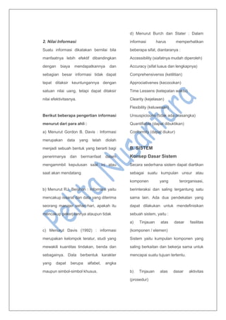 2. Nilai Informasi
Suatu informasi dikatakan bernilai bila
manfaatnya lebih efektif dibandingkan
dengan biaya mendapatkannya dan
sebagian besar informasi tidak dapat
tepat ditaksir keuntungannya dengan
satuan nilai uang, tetapi dapat ditaksir
nilai efektivitasnya.
Berikut beberapa pengertian informasi
menurut dari para ahli :
a) Menurut Gordon B. Davis : Informasi
merupakan data yang telah diolah
menjadi sebuah bentuk yang berarti bagi
penerimanya dan bermanfaat dalam
mengammbil keputusan saat ini atau
saat akan mendatang
b) Menurut RJ. Beishon : Informasi yaitu
mencakup issarat dan data yang diterima
seorang manajer sehari-hari, apakah itu
mencakup pekerjaannya ataupun tidak
c) Menurut Davis (1992) : informasi
merupakan kelompok teratur, studi yang
mewakili kuantitas tindakan, benda dan
sebagainya. Data berbentuk karakter
yang dapat berupa alfabet, angka
maupun simbol-simbol khusus.
d) Menurut Burch dan Stater : Dalam
informasi harus memperhatikan
beberapa sifat, diantaranya :
Accessibility (siafatnya mudah diperoleh)
Accuracy (sifat luaus dan lengkapnya)
Comprehensivenss (ketilitian)
Approciativenes (kecocokan)
Time Lessens (ketepatan waktu)
Clearity (kejelasan)
Flexibility (keluwesan)
Unsuspiciouns (tidak ada prasangka)
Quantifiable (dapat dibuktikan)
Conformity (dapat diukur)
B. SISTEM
Konsep Dasar Sistem
Secara sederhana sistem dapat diartikan
sebagai suatu kumpulan unsur atau
komponen yang terorganisasi,
berinteraksi dan saling tergantung satu
sama lain. Ada dua pendekatan yang
dapat dilakukan untuk mendefinisikan
sebuah sistem, yaitu :
a) Tinjauan atas dasar fasilitas
(komponen / elemen)
Sistem yaitu kumpulan komponen yang
saling berkaitan dan bekerja sama untuk
mencapai suatu tujuan tertentu.
b) Tinjauan atas dasar aktivitas
(prosedur)
 