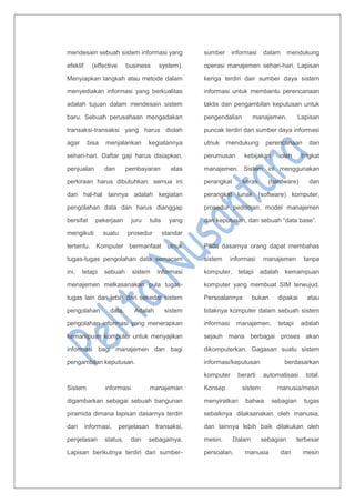 mendesain sebuah sistem informasi yang
efektif (effective business system).
Menyiapkan langkah atau metode dalam
menyediakan informasi yang berkualitas
adalah tujuan dalam mendesain sistem
baru. Sebuah perusahaan mengadakan
transaksi-transaksi yang harus diolah
agar bisa menjalankan kegiatannya
sehari-hari. Daftar gaji harus disiapkan,
penjualan dan pembayaran atas
perkiraan harus dibutuhkan: semua ini
dan hal-hal lainnya adalah kegiatan
pengolahan data dan harus dianggap
bersifat pekerjaan juru tulis yang
mengikuti suatu prosedur standar
tertentu. Komputer bermanfaat utnuk
tugas-tugas pengolahan data semacam
ini, tetapi sebuah sistem informasi
menajemen melkasanakan pula tugas-
tugas lain dan lebih dari sekedar sistem
pengolahan data. Adalah sistem
pengolahan informasi yang menerapkan
kemampuan komputer untuk menyajikan
informasi bagi manajemen dan bagi
pengambilan keputusan.
Sistem informasi manajeman
digambarkan sebagai sebuah bangunan
piramida dimana lapisan dasarnya terdiri
dari informasi, penjelasan transaksi,
penjelasan status, dan sebagainya.
Lapisan berikutnya terdiri dari sumber-
sumber informasi dalam mendukung
operasi manajemen sehari-hari. Lapisan
keriga terdiri dair sumber daya sistem
informasi untuk membantu perencanaan
taktis dan pengambilan keputusan untuk
pengendalian manajemen. Lapisan
puncak terdiri dari sumber daya informasi
utnuk mendukung perencanaan dan
perumusan kebijakan oleh tingkat
manajemen. Sistem ini menggunakan
perangkat keras (hardware) dan
perangkat lunak (software) komputer,
prosedur pedoman, model manajemen
dan keputusan, dan sebuah “data base”.
Pada dasarnya orang dapat membahas
sistem informasi manajemen tanpa
komputer, tetapi adalah kemampuan
komputer yang membuat SIM terwujud.
Persoalannya bukan dipakai atau
tidaknya komputer dalam sebuah sistem
informasi manajemen, tetapi adalah
sejauh mana berbagai proses akan
dikomputerkan. Gagasan suatu sistem
informasi/keputusan berdasarkan
komputer berarti automatisasi total.
Konsep sistem manusia/mesin
menyiratkan bahwa sebagian tugas
sebaiknya dilaksanakan oleh manusia,
dan lainnya lebih baik dilakukan oleh
mesin. Dalam sebagian terbesar
persoalan, manusia dan mesin
 