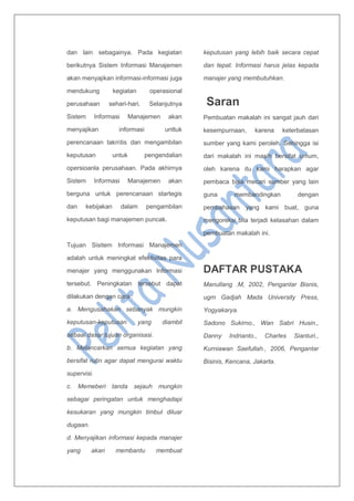 dan lain sebagainya. Pada kegiatan
berikutnya Sistem Informasi Manajemen
akan menyajikan informasi-informasi juga
mendukung kegiatan operasional
perusahaan sehari-hari. Selanjutnya
Sistem Informasi Manajemen akan
menyajikan informasi unttuk
perencanaan takntis dan mengambilan
keputusan untuk pengendalian
opersioanla perusahaan. Pada akhirnya
Sistem Informasi Manajemen akan
berguna untuk perencanaan startegis
dan kebijakan dalam pengambilan
keputusan bagi manajemen puncak.
Tujuan Sisitem Informasi Manajemen
adalah untuk meningkat efektivitas para
menajer yang menggunakan Informasi
tersebut. Peningkatan tersebut dapat
dilakukan dengan cara :
a. Mengusahakan sebanyak mungkin
keputusan-keputusan yang diambil
sebaai dasar tujuan organisasi.
b. Melancarkan semua kegiatan yang
bersifat rutin agar dapat mengurai waktu
supervisi.
c. Memeberi tanda sejauh mungkin
sebagai peringatan untuk menghadapi
kesukaran yang mungkin timbul diluar
dugaan.
d. Menyajikan informasi kepada manajer
yang akan membantu membuat
keputusan yang lebih baik secara cepat
dan tepat. Informasi harus jelas kepada
manajer yang membutuhkan.
Saran
Pembuatan makalah ini sangat jauh dari
kesempurnaan, karena keterbatasan
sumber yang kami peroleh. Sehingga isi
dari makalah ini masih bersifat umum,
oleh karena itu kami harapkan agar
pembaca bisa mecari sumber yang lain
guna membandingkan dengan
pembahasan yang kami buat, guna
mengoreksi bila terjadi kelasahan dalam
pembuatan makalah ini.
DAFTAR PUSTAKA
Manullang .M, 2002, Pengantar Bisnis,
ugm Gadjah Mada University Press,
Yogyakarya.
Sadono Sukirno., Wan Sabri Husin.,
Danny Indrianto., Charles Sianturi.,
Kurniawan Saefullah., 2006, Pengantar
Bisinis, Kencana, Jakarta.
 