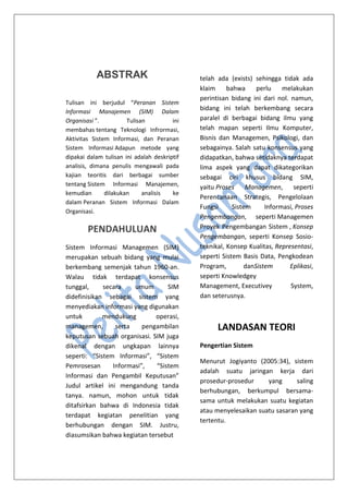 ABSTRAK
Tulisan ini berjudul “Peranan Sistem
Informasi Manajemen (SIM) Dalam
Organisasi ”. Tulisan ini
membahas tentang Teknologi Infrormasi,
Aktivitas Sistem Informasi, dan Peranan
Sistem Informasi Adapun metode yang
dipakai dalam tulisan ini adalah deskriptif
analisis, dimana penulis mengawali pada
kajian teoritis dari berbagai sumber
tentang Sistem Informasi Manajemen,
kemudian dilakukan analisis ke
dalam Peranan Sistem Informasi Dalam
Organisasi.
PENDAHULUAN
Sistem Informasi Managemen (SIM)
merupakan sebuah bidang yang mulai
berkembang semenjak tahun 1960-an.
Walau tidak terdapat konsensus
tunggal, secara umum SIM
didefinisikan sebagai sistem yang
menyediakan informasi yang digunakan
untuk mendukung operasi,
managemen, serta pengambilan
keputusan sebuah organisasi. SIM juga
dikenal dengan ungkapan lainnya
seperti: “Sistem Informasi”, “Sistem
Pemrosesan Informasi”, “Sistem
Informasi dan Pengambil Keputusan”
Judul artikel ini mengandung tanda
tanya. namun, mohon untuk tidak
ditafsirkan bahwa di Indonesia tidak
terdapat kegiatan penelitian yang
berhubungan dengan SIM. Justru,
diasumsikan bahwa kegiatan tersebut
telah ada (exists) sehingga tidak ada
klaim bahwa perlu melakukan
perintisan bidang ini dari nol. namun,
bidang ini telah berkembang secara
paralel di berbagai bidang ilmu yang
telah mapan seperti Ilmu Komputer,
Bisnis dan Managemen, Psikologi, dan
sebagainya. Salah satu konsensus yang
didapatkan, bahwa setidaknya terdapat
lima aspek yang dapat dikategorikan
sebagai ciri khusus bidang SIM,
yaitu Proses Managemen, seperti
Perencanaan Strategis, Pengelolaan
Fungsi Sistem Informasi, Proses
Pengembangan, seperti Managemen
Proyek Pengembangan Sistem , Konsep
Pengembangan, seperti Konsep Sosio-
teknikal, Konsep Kualitas, Representasi,
seperti Sistem Basis Data, Pengkodean
Program, danSistem Eplikasi,
seperti Knowledgey
Management, Executivey System,
dan seterusnya.
LANDASAN TEORI
Pengertian Sistem
Menurut Jogiyanto (2005:34), sistem
adalah suatu jaringan kerja dari
prosedur-prosedur yang saling
berhubungan, berkumpul bersama-
sama untuk melakukan suatu kegiatan
atau menyelesaikan suatu sasaran yang
tertentu.
 