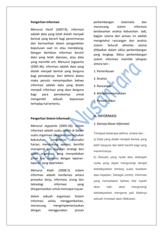 Pengertian Informasi
Menurut Hanif (2007:9), informasi
adalah data yang telah diolah menjadi
bentuk yang berarti bagi penerimanya
dan bermanfaat dalam pengambilan
keputusan saat ini atau mendatang.
Dengan demikian informasi berarti
data yang telah diproses, atau data
yang memiliki arti. Menurut Jogiyanto
(2005:36), informasi adalah data yang
diolah menjadi bentuk yang berguna
bagi pemakainya. Dari definisi diatas
maka penulis menyimpulkan bahwa
informasi adalah data yang diolah
menjadi informasi yang akan berguna
bagi para pemakainya untuk
mengambil sebuah keputusan
terhadap hal tertentu.
Pengertian Sistem Informasi
Menurut Jogiyanto (2005:36), sistem
informasi adalah suatu sistem di dalam
suatu organisasi yang mempertemukan
kebutuhan pengolahan transaksi
harian, mendukung operasi, bersifat
manajerial dan kegiatan strategi dari
suatu organisasi yang menyediakan
pihak luar tertentu dengan laporan-
laporan yang diperlukan.
Menurut Kadir (2008:7), sistem
informasi adalah kombinasi antara
prosedur kerja, informasi, orang dan
teknologi informasi yang
diorganisasikan untuk mencapai tujuan
dalam sebuah organisasi. Sistem
informasi selalu menggambarkan,
merancang, mengimplementasikan
dengan menggunakan proses
perkembangan sistematis dan
merancang sistem informasi
berdasarkan analisa kebutuhan. Jadi,
bagian utama dari proses ini adalah
mengetahui rancangan dan analisis
sistem. Seluruh aktivitas utama
dilibatkan dalam siklus perkembangan
yang lengkap. Siklus perkembangan
sistem informasi memiliki tahapan
antara lain :
1. Pemeriksaan
2. Analisis
3. Rancangan
4. Menginflementasikan
5. Pemeliharaan
A. INFORMASI
1. Konsep Dasar Informasi
Terdapat beberapa definisi, antara lain :
a) Data yang diolah menjadi bentuk yang
lebih berguna dan lebih berarti bagi yang
menerimanya.
b) Sesuatu yang nyata atau setengah
nyata yang dapat mengurangi derajat
ketidakpastian tentang suatu keadaan
atau kejadian. Sebagai contoh, informasi
yang menyatakan bahwa nilai rupiah
akan naik, akan mengurangi
ketidakpastian mengenai jadi tidaknya
sebuah investasi akan dilakukan.
 