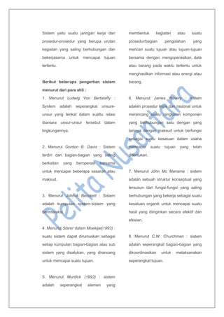 Sistem yaitu suatu jaringan kerja dari
prosedur-prosedur yang berupa urutan
kegiatan yang saling berhubungan dan
bekerjasama untuk mencapai tujuan
tertentu.
Berikut beberapa pengertian sistem
menurut dari para ahli :
1. Menurut Ludwig Von Bertalaffy :
System adalah seperangkat unsure-
unsur yang terikat dalam suattu relasi
diantara unsur-unsur tersebut dalam
lingkungannya.
2. Menurut Gordon B. Davis : Sistem
terdiri dari bagian-bagian yang saling
berkaitan yang beroperasi bersama
untuk mencapai beberapa sasaran atau
maksud.
3. Menurut John-A Becckett : Sistem
adalah kumpulan system-sistem yang
berinteraksi.
4. Menurut Starer dalam Moekijat(1993) :
suatu sistem dapat dirumuskan sebagai
setiap kumpulan bagian-bagian atau sub
sistem yang disatukan, yang dirancang
untuk mencapai suatu tujuan.
5. Menurut Murdick (1993) : sistem
adalah seperangkat elemen yang
membentuk kegiatan atau suatu
prosedur/bagian pengolahan yang
mencari suatu tujuan atau tujuan-tujuan
bersama dengan mengoperasikan data
atau barang pada waktu tertentu untuk
menghasilkan informasi atau energi atau
barang.
6. Menurut James Havery : sistem
adalah prosedur logis dan rasional untuk
merancang suatu rangkaian komponen
yang berhubungan satu dengan yang
lainnya dengan maksud untuk berfungsi
sebagai suatu kesatuan dalam usaha
mencapai suatu tujuan yang telah
ditentukan.
7. Menurut John Mc Manama : sistem
adalah sebuah struktur konseptual yang
tersusun dari fungsi-fungsi yang saling
berhubungan yang bekerja sebagai suatu
kesatuan organik untuk mencapai suatu
hasil yang diinginkan secara efektif dan
efesien.
8. Menurut C.W. Churchman : sistem
adalah seperangkat bagian-bagian yang
dikoordinasikan untuk melaksanakan
seperangkat tujuan.
 